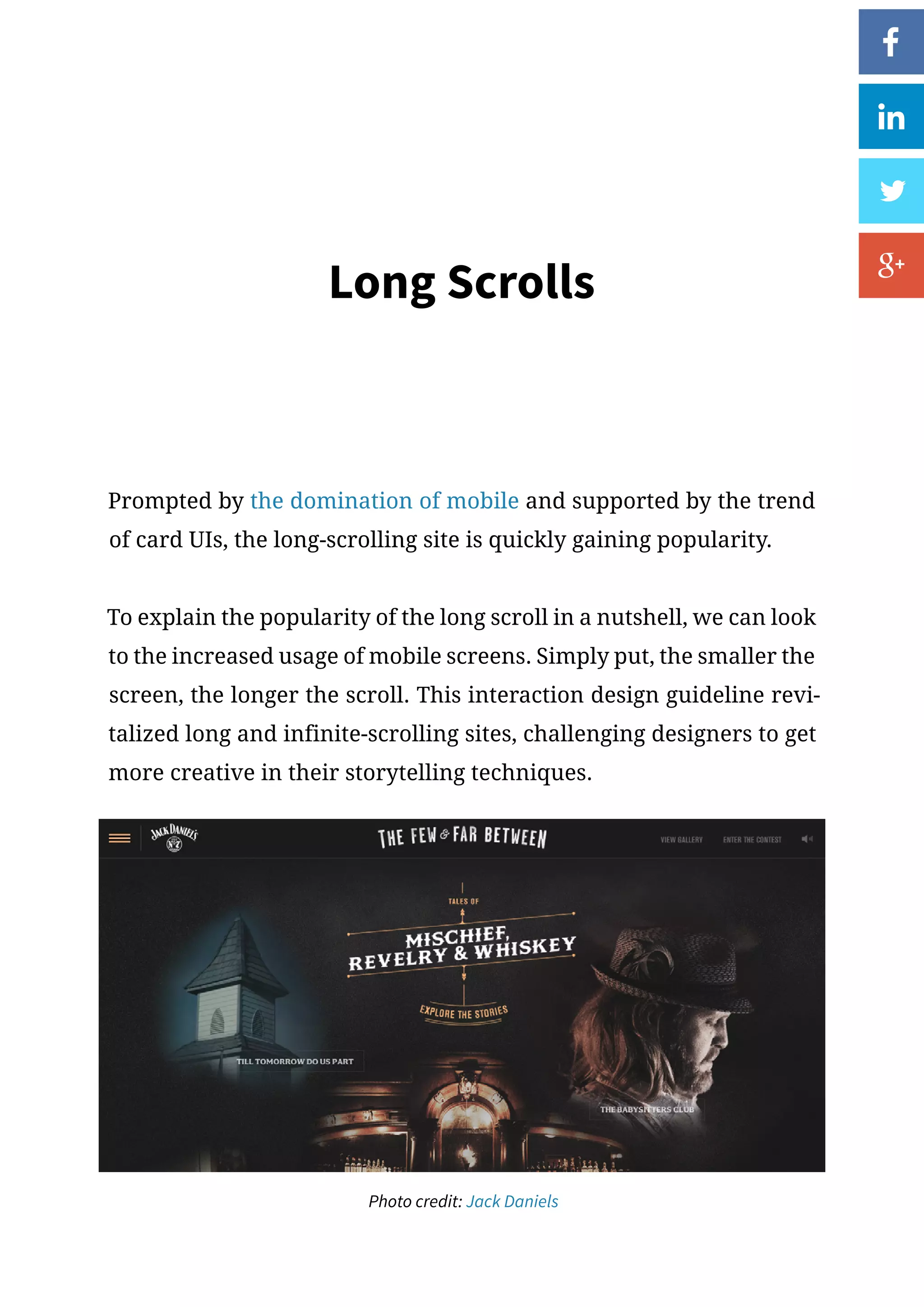 Long Scrolls
Prompted by the domination of mobile and supported by the trend
of card UIs, the long-scrolling site is quickly gaining popularity.
To explain the popularity of the long scroll in a nutshell, we can look
to the increased usage of mobile screens. Simply put, the smaller the
screen, the longer the scroll. This interaction design guideline revi-
talized long and infinite-scrolling sites, challenging designers to get
more creative in their storytelling techniques.
Photo credit: Jack Daniels
 