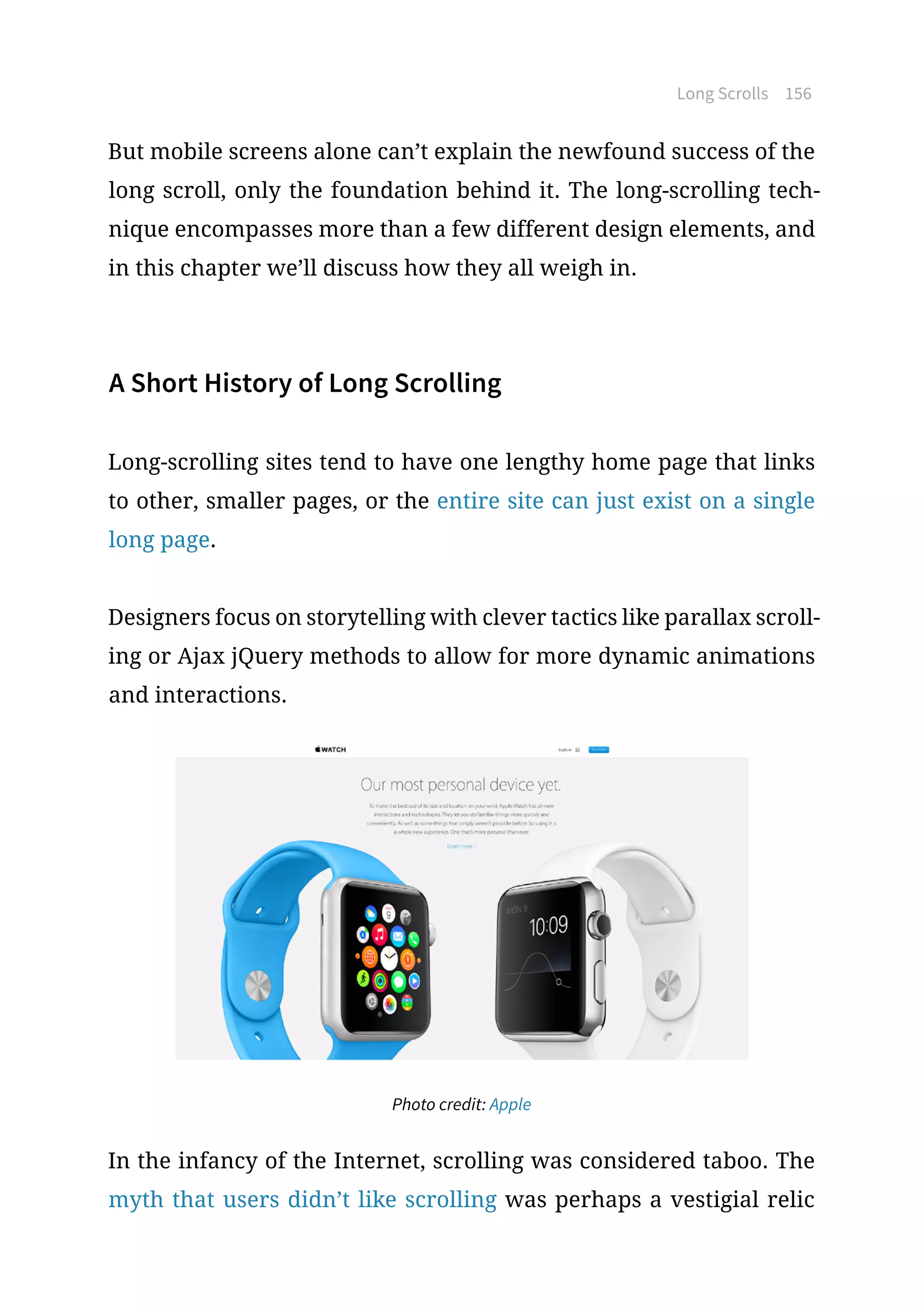 Long Scrolls 156
But mobile screens alone can’t explain the newfound success of the
long scroll, only the foundation behind it. The long-scrolling tech-
nique encompasses more than a few different design elements, and
in this chapter we’ll discuss how they all weigh in.
A Short History of Long Scrolling
Long-scrolling sites tend to have one lengthy home page that links
to other, smaller pages, or the entire site can just exist on a single
long page.
Designers focus on storytelling with clever tactics like parallax scroll-
ing or Ajax jQuery methods to allow for more dynamic animations
and interactions.
Photo credit: Apple
In the infancy of the Internet, scrolling was considered taboo. The
myth that users didn’t like scrolling was perhaps a vestigial relic
 