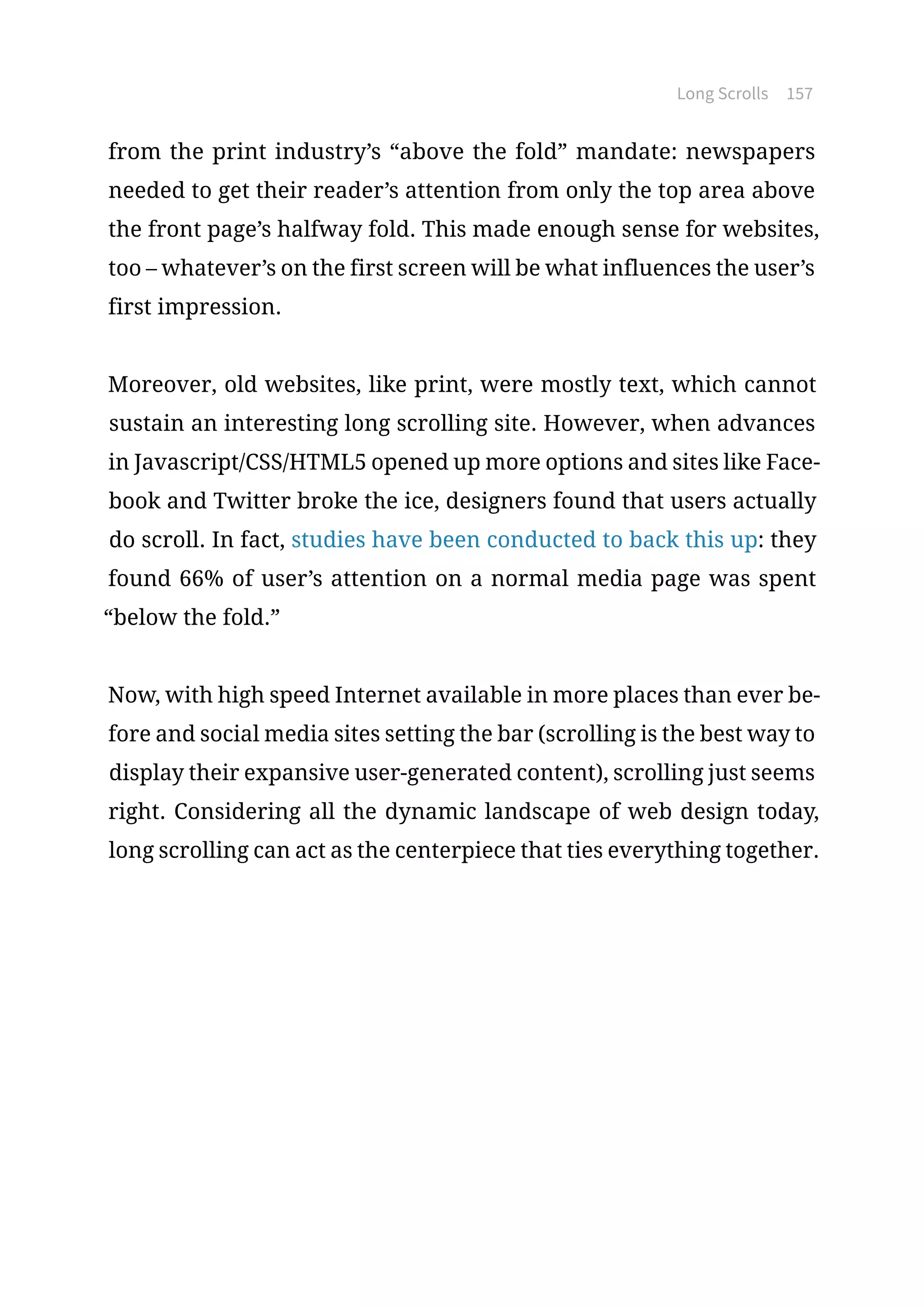Long Scrolls 157
from the print industry’s “above the fold” mandate: newspapers
needed to get their reader’s attention from only the top area above
the front page’s halfway fold. This made enough sense for websites,
too – whatever’s on the first screen will be what influences the user’s
first impression.
Moreover, old websites, like print, were mostly text, which cannot
sustain an interesting long scrolling site. However, when advances
in Javascript/CSS/HTML5 opened up more options and sites like Face-
book and Twitter broke the ice, designers found that users actually
do scroll. In fact, studies have been conducted to back this up: they
found 66% of user’s attention on a normal media page was spent
“below the fold.”
Now, with high speed Internet available in more places than ever be-
fore and social media sites setting the bar (scrolling is the best way to
display their expansive user-generated content), scrolling just seems
right. Considering all the dynamic landscape of web design today,
long scrolling can act as the centerpiece that ties everything together.
 