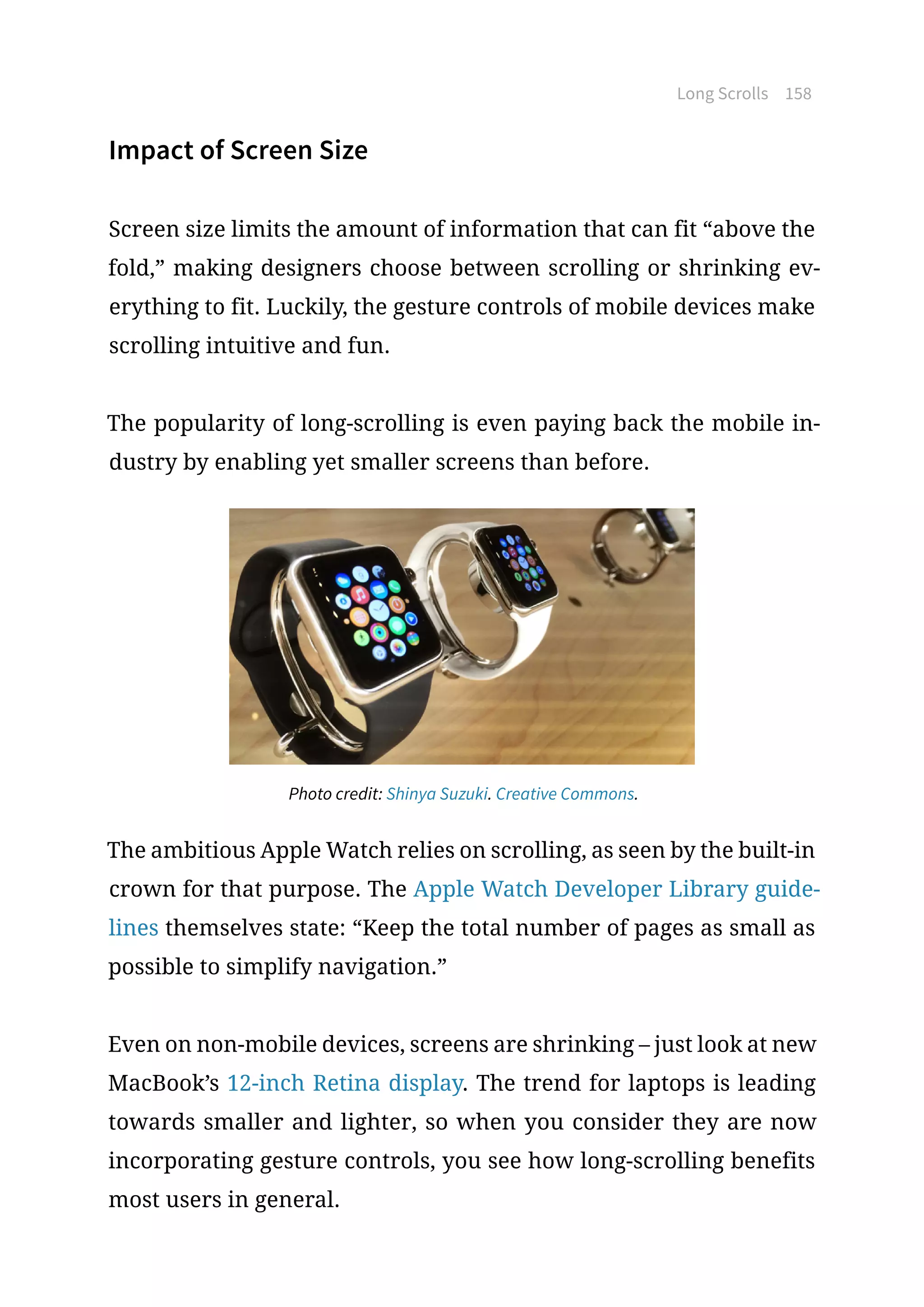 Long Scrolls 158
Impact of Screen Size
Screen size limits the amount of information that can fit “above the
fold,” making designers choose between scrolling or shrinking ev-
erything to fit. Luckily, the gesture controls of mobile devices make
scrolling intuitive and fun.
The popularity of long-scrolling is even paying back the mobile in-
dustry by enabling yet smaller screens than before.
Photo credit: Shinya Suzuki. Creative Commons.
The ambitious Apple Watch relies on scrolling, as seen by the built-in
crown for that purpose. The Apple Watch Developer Library guide-
lines themselves state: “Keep the total number of pages as small as
possible to simplify navigation.”
Even on non-mobile devices, screens are shrinking – just look at new
MacBook’s 12-inch Retina display. The trend for laptops is leading
towards smaller and lighter, so when you consider they are now
incorporating gesture controls, you see how long-scrolling benefits
most users in general.
 
