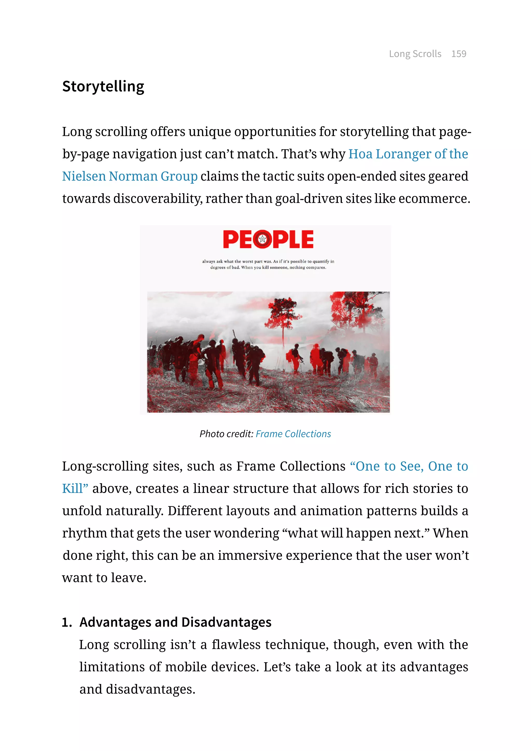 Long Scrolls 159
Storytelling
Long scrolling offers unique opportunities for storytelling that page-
by-page navigation just can’t match. That’s why Hoa Loranger of the
Nielsen Norman Group claims the tactic suits open-ended sites geared
towards discoverability, rather than goal-driven sites like ecommerce.
Photo credit: Frame Collections
Long-scrolling sites, such as Frame Collections “One to See, One to
Kill” above, creates a linear structure that allows for rich stories to
unfold naturally. Different layouts and animation patterns builds a
rhythm that gets the user wondering “what will happen next.” When
done right, this can be an immersive experience that the user won’t
want to leave.
1.	 Advantages and Disadvantages
Long scrolling isn’t a flawless technique, though, even with the
limitations of mobile devices. Let’s take a look at its advantages
and disadvantages.
 