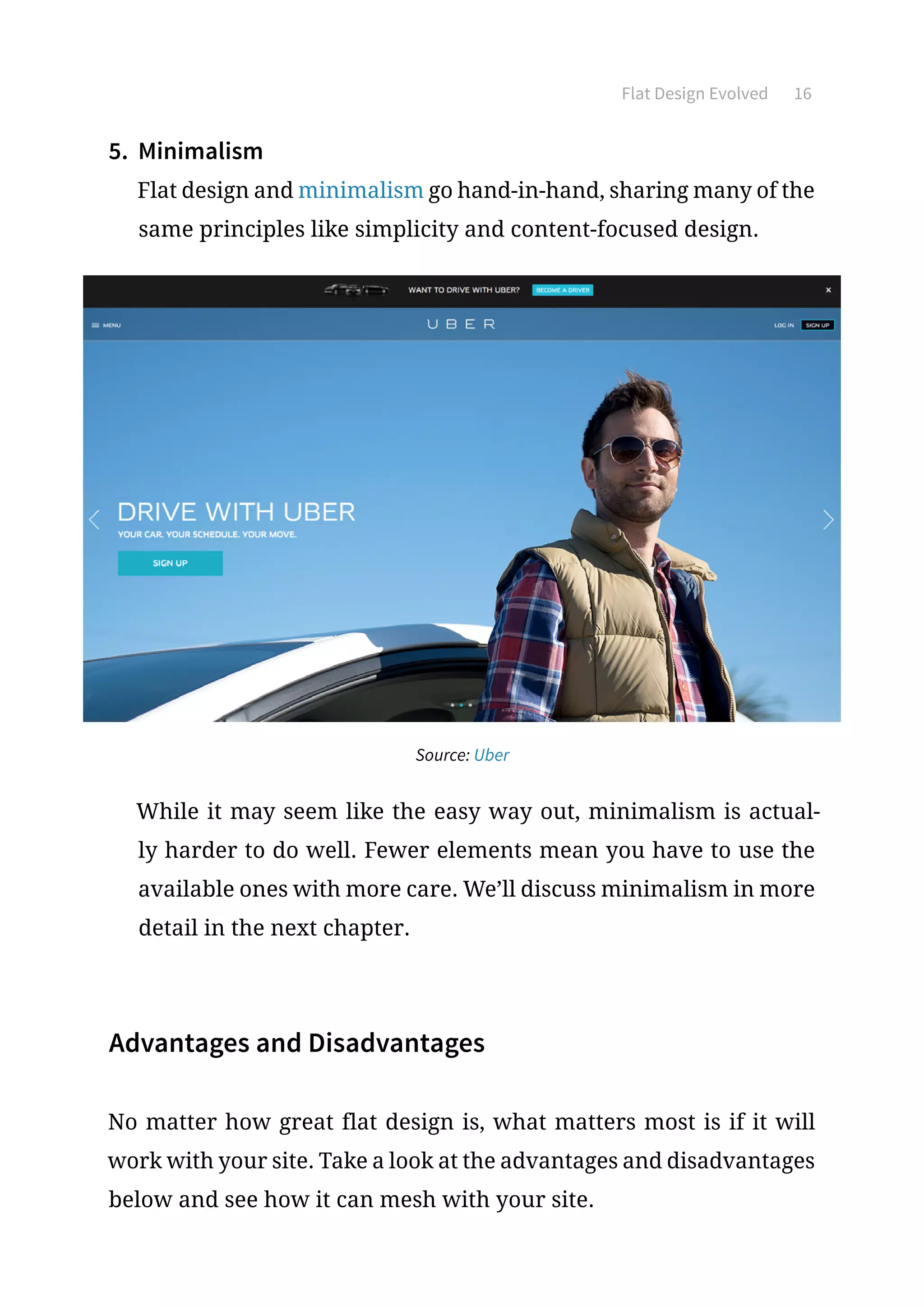 Flat Design Evolved 16
5.	 Minimalism
Flat design and minimalism go hand-in-hand, sharing many of the
same principles like simplicity and content-focused design.
Source: Uber
While it may seem like the easy way out, minimalism is actual-
ly harder to do well. Fewer elements mean you have to use the
available ones with more care. We’ll discuss minimalism in more
detail in the next chapter.
Advantages and Disadvantages
No matter how great flat design is, what matters most is if it will
work with your site. Take a look at the advantages and disadvantages
below and see how it can mesh with your site.
 