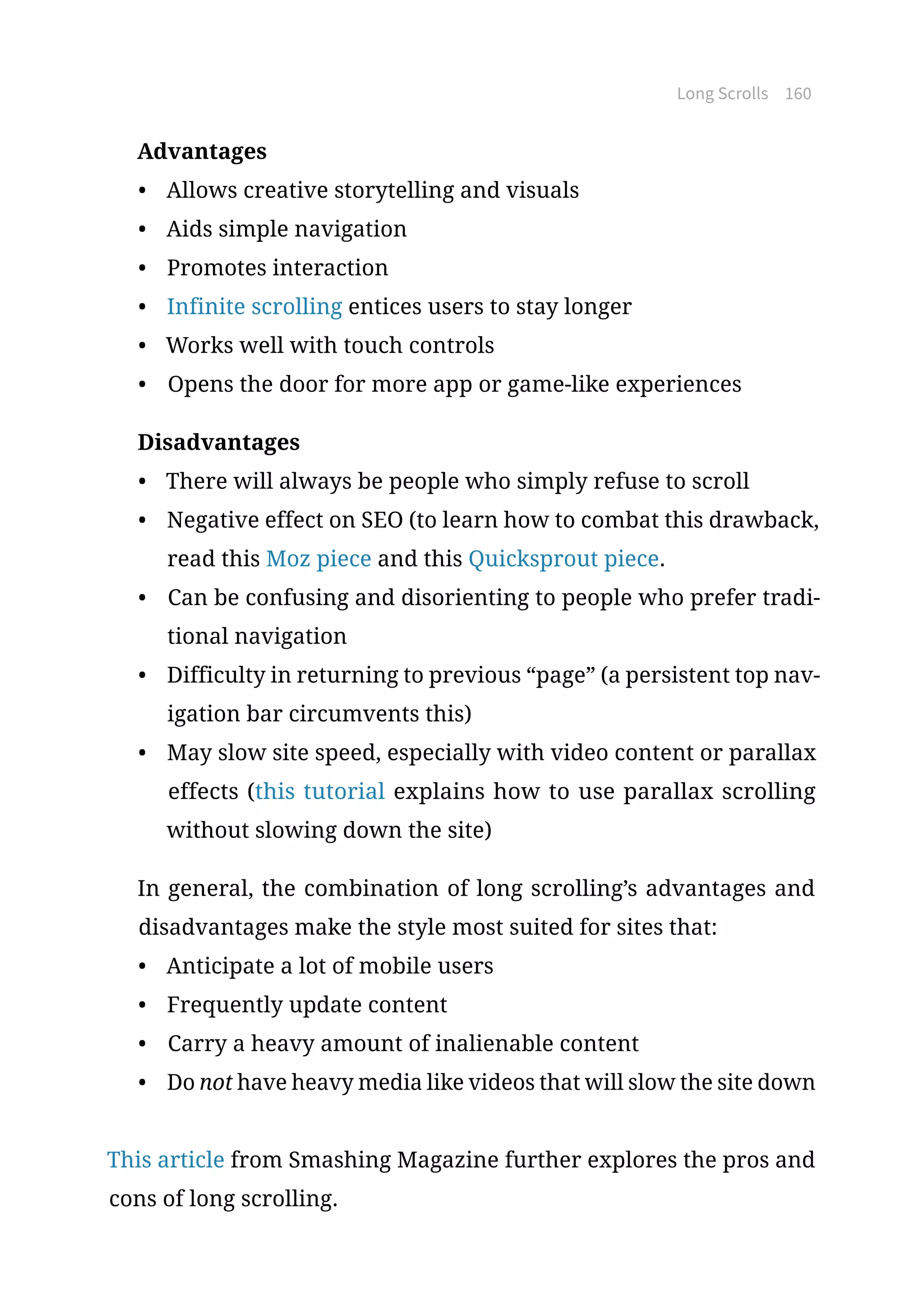 Long Scrolls 160
Advantages
•	 Allows creative storytelling and visuals
•	 Aids simple navigation
•	 Promotes interaction
•	 Infinite scrolling entices users to stay longer
•	 Works well with touch controls
•	 Opens the door for more app or game-like experiences
Disadvantages
•	 There will always be people who simply refuse to scroll
•	 Negative effect on SEO (to learn how to combat this drawback,
read this Moz piece and this Quicksprout piece.
•	 Can be confusing and disorienting to people who prefer tradi-
tional navigation
•	 Difficulty in returning to previous “page” (a persistent top nav-
igation bar circumvents this)
•	 May slow site speed, especially with video content or parallax
effects (this tutorial explains how to use parallax scrolling
without slowing down the site)
In general, the combination of long scrolling’s advantages and
disadvantages make the style most suited for sites that:
•	 Anticipate a lot of mobile users
•	 Frequently update content
•	 Carry a heavy amount of inalienable content
•	 Do not have heavy media like videos that will slow the site down
This article from Smashing Magazine further explores the pros and
cons of long scrolling.
 