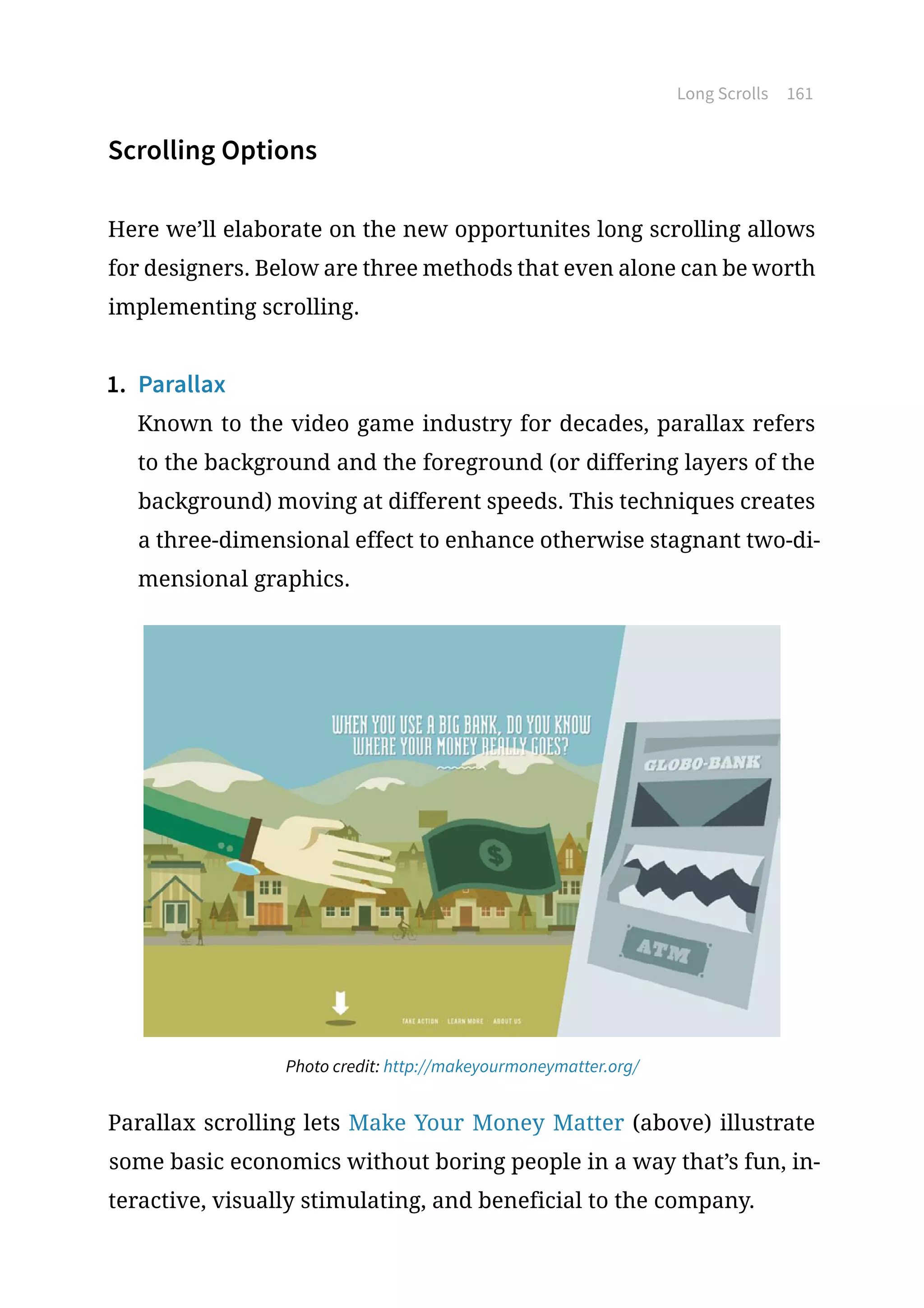 Long Scrolls 161
Scrolling Options
Here we’ll elaborate on the new opportunites long scrolling allows
for designers. Below are three methods that even alone can be worth
implementing scrolling.
1.	 Parallax
Known to the video game industry for decades, parallax refers
to the background and the foreground (or differing layers of the
background) moving at different speeds. This techniques creates
a three-dimensional effect to enhance otherwise stagnant two-di-
mensional graphics.
Photo credit: http://makeyourmoneymatter.org/
Parallax scrolling lets Make Your Money Matter (above) illustrate
some basic economics without boring people in a way that’s fun, in-
teractive, visually stimulating, and beneficial to the company.
 