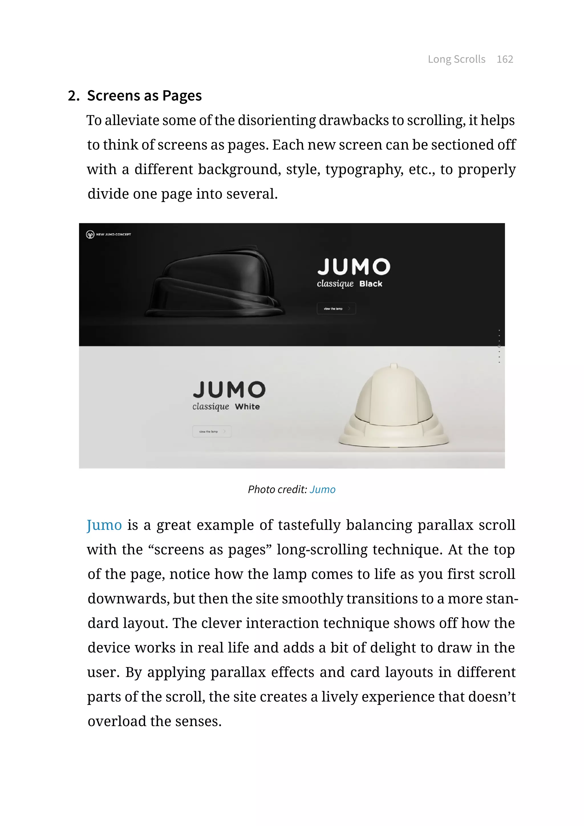 Long Scrolls 162
2.	 Screens as Pages
To alleviate some of the disorienting drawbacks to scrolling, it helps
to think of screens as pages. Each new screen can be sectioned off
with a different background, style, typography, etc., to properly
divide one page into several.
Photo credit: Jumo
Jumo is a great example of tastefully balancing parallax scroll
with the “screens as pages” long-scrolling technique. At the top
of the page, notice how the lamp comes to life as you first scroll
downwards, but then the site smoothly transitions to a more stan-
dard layout. The clever interaction technique shows off how the
device works in real life and adds a bit of delight to draw in the
user. By applying parallax effects and card layouts in different
parts of the scroll, the site creates a lively experience that doesn’t
overload the senses.
 