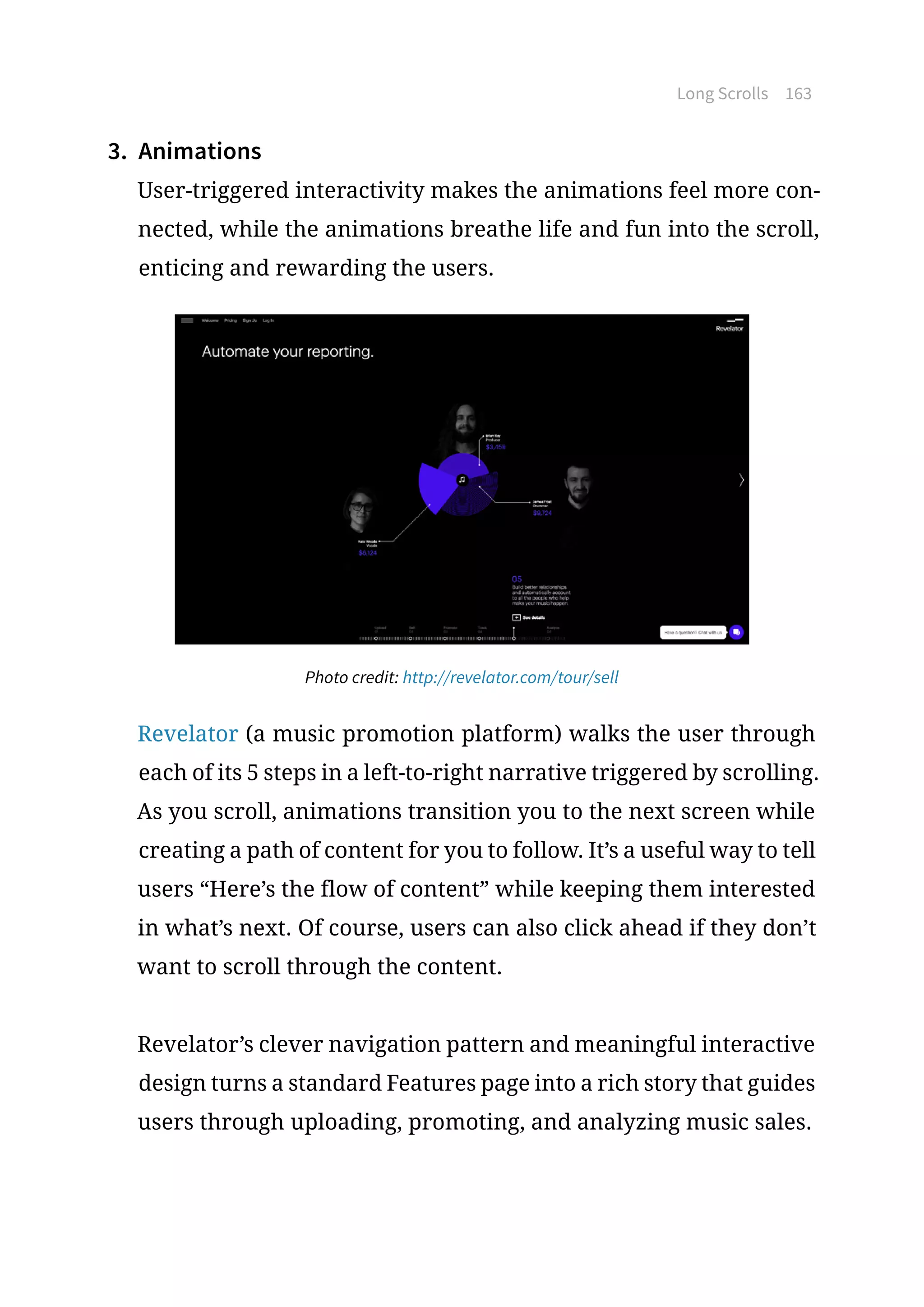 Long Scrolls 163
3.	 Animations
User-triggered interactivity makes the animations feel more con-
nected, while the animations breathe life and fun into the scroll,
enticing and rewarding the users.
Photo credit: http://revelator.com/tour/sell
Revelator (a music promotion platform) walks the user through
each of its 5 steps in a left-to-right narrative triggered by scrolling.
As you scroll, animations transition you to the next screen while
creating a path of content for you to follow. It’s a useful way to tell
users “Here’s the flow of content” while keeping them interested
in what’s next. Of course, users can also click ahead if they don’t
want to scroll through the content.
Revelator’s clever navigation pattern and meaningful interactive
design turns a standard Features page into a rich story that guides
users through uploading, promoting, and analyzing music sales.
 