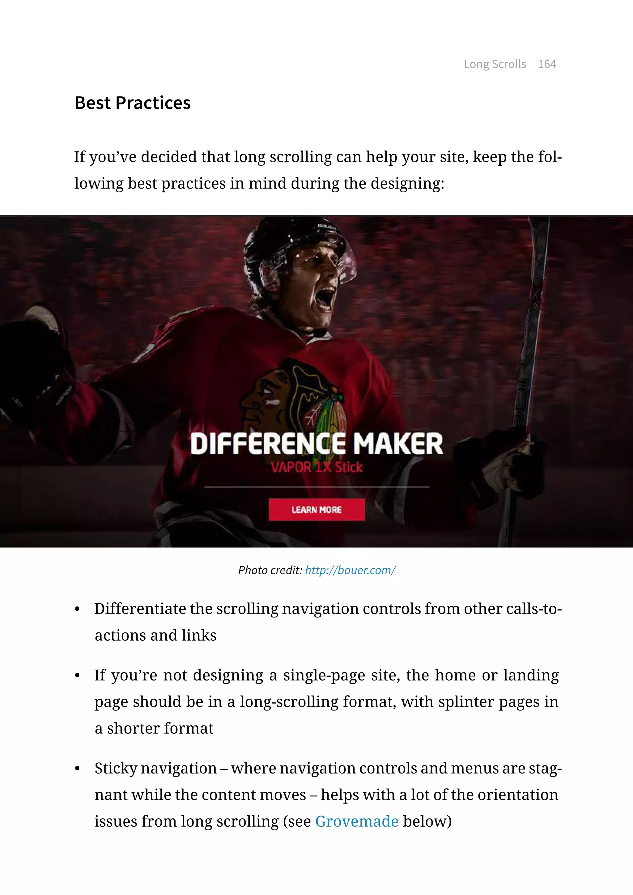 Long Scrolls 164
Best Practices
If you’ve decided that long scrolling can help your site, keep the fol-
lowing best practices in mind during the designing:
Photo credit: http://bauer.com/
•	 Differentiate the scrolling navigation controls from other calls-to-
actions and links
•	 If you’re not designing a single-page site, the home or landing
page should be in a long-scrolling format, with splinter pages in
a shorter format
•	 Sticky navigation – where navigation controls and menus are stag-
nant while the content moves – helps with a lot of the orientation
issues from long scrolling (see Grovemade below)
 
