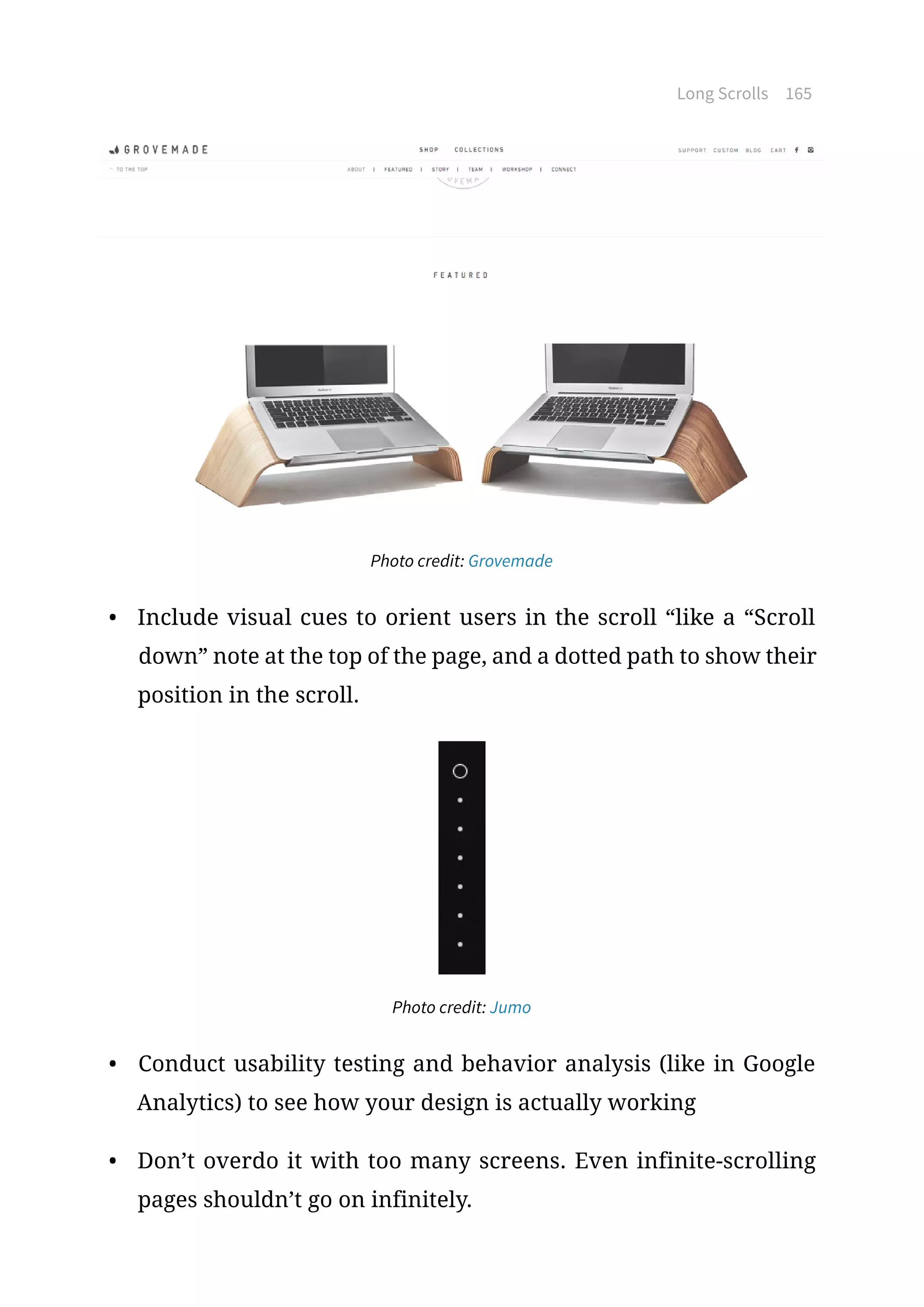Long Scrolls 165
Photo credit: Grovemade
•	 Include visual cues to orient users in the scroll “like a “Scroll
down” note at the top of the page, and a dotted path to show their
position in the scroll.
Photo credit: Jumo
•	 Conduct usability testing and behavior analysis (like in Google
Analytics) to see how your design is actually working
•	 Don’t overdo it with too many screens. Even infinite-scrolling
pages shouldn’t go on infinitely.
 