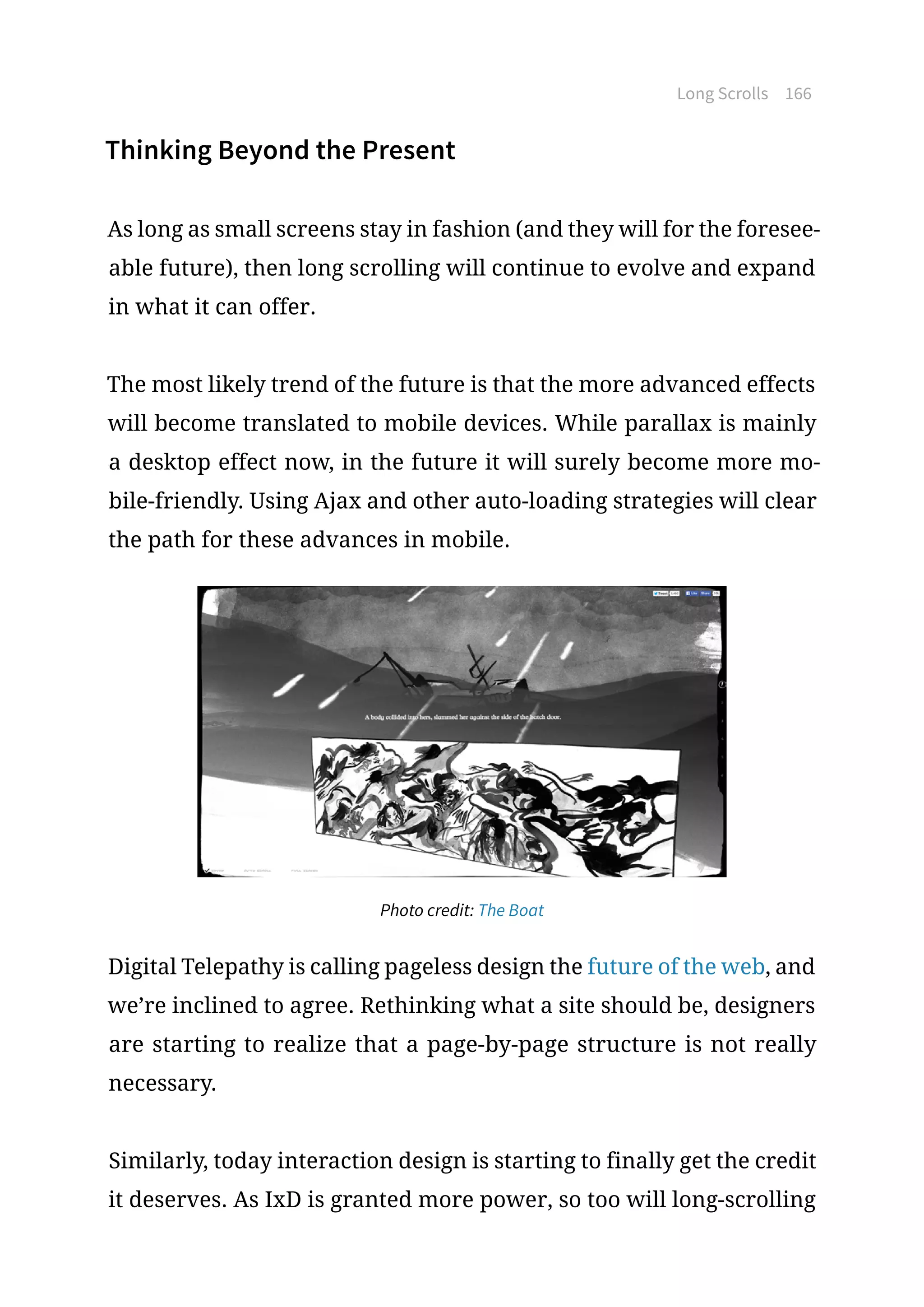 Long Scrolls 166
Thinking Beyond the Present
As long as small screens stay in fashion (and they will for the foresee-
able future), then long scrolling will continue to evolve and expand
in what it can offer.
The most likely trend of the future is that the more advanced effects
will become translated to mobile devices. While parallax is mainly
a desktop effect now, in the future it will surely become more mo-
bile-friendly. Using Ajax and other auto-loading strategies will clear
the path for these advances in mobile.
Photo credit: The Boat
Digital Telepathy is calling pageless design the future of the web, and
we’re inclined to agree. Rethinking what a site should be, designers
are starting to realize that a page-by-page structure is not really
necessary.
Similarly, today interaction design is starting to finally get the credit
it deserves. As IxD is granted more power, so too will long-scrolling
 