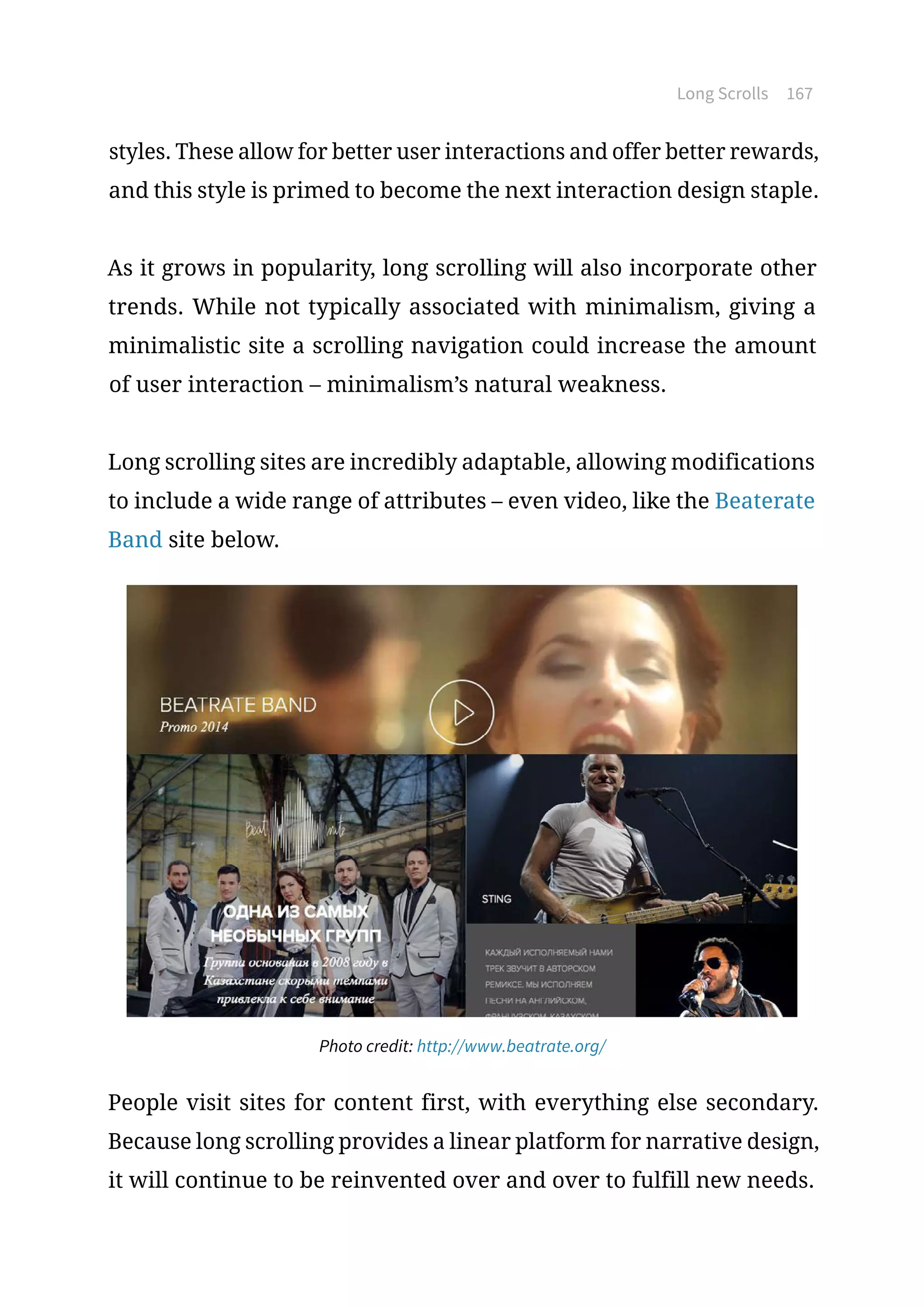 Long Scrolls 167
styles. These allow for better user interactions and offer better rewards,
and this style is primed to become the next interaction design staple.
As it grows in popularity, long scrolling will also incorporate other
trends. While not typically associated with minimalism, giving a
minimalistic site a scrolling navigation could increase the amount
of user interaction – minimalism’s natural weakness.
Long scrolling sites are incredibly adaptable, allowing modifications
to include a wide range of attributes – even video, like the Beaterate
Band site below.
Photo credit: http://www.beatrate.org/
People visit sites for content first, with everything else secondary.
Because long scrolling provides a linear platform for narrative design,
it will continue to be reinvented over and over to fulfill new needs.
 