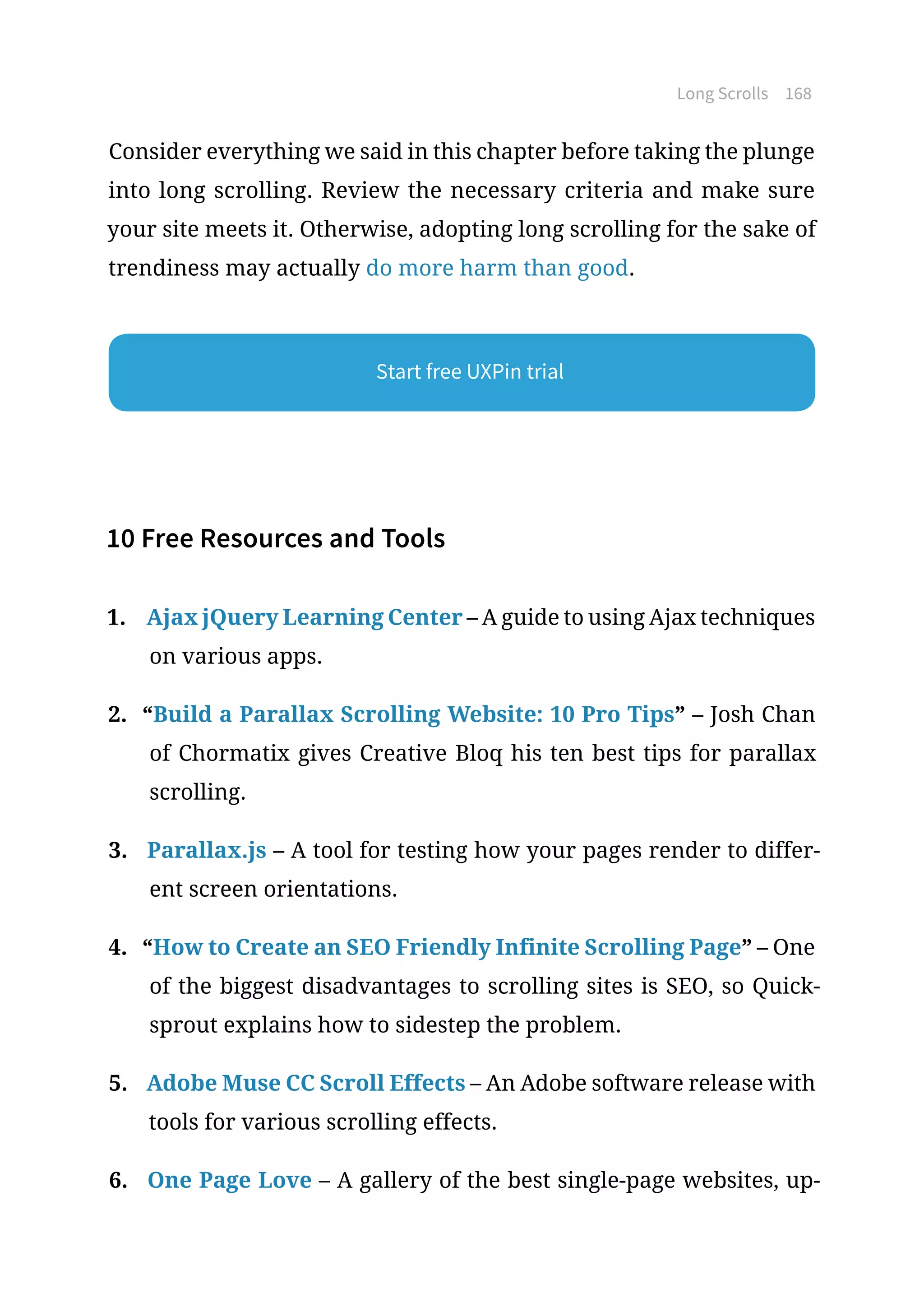 Long Scrolls 168
Consider everything we said in this chapter before taking the plunge
into long scrolling. Review the necessary criteria and make sure
your site meets it. Otherwise, adopting long scrolling for the sake of
trendiness may actually do more harm than good.
10 Free Resources and Tools
1.	 Ajax jQuery Learning Center – A guide to using Ajax techniques
on various apps.
2.	 “Build a Parallax Scrolling Website: 10 Pro Tips” – Josh Chan
of Chormatix gives Creative Bloq his ten best tips for parallax
scrolling.
3.	 Parallax.js – A tool for testing how your pages render to differ-
ent screen orientations.
4.	 “How to Create an SEO Friendly Infinite Scrolling Page” – One
of the biggest disadvantages to scrolling sites is SEO, so Quick-
sprout explains how to sidestep the problem.
5.	 Adobe Muse CC Scroll Effects – An Adobe software release with
tools for various scrolling effects.
6.	 One Page Love – A gallery of the best single-page websites, up-
Start free UXPin trial
 