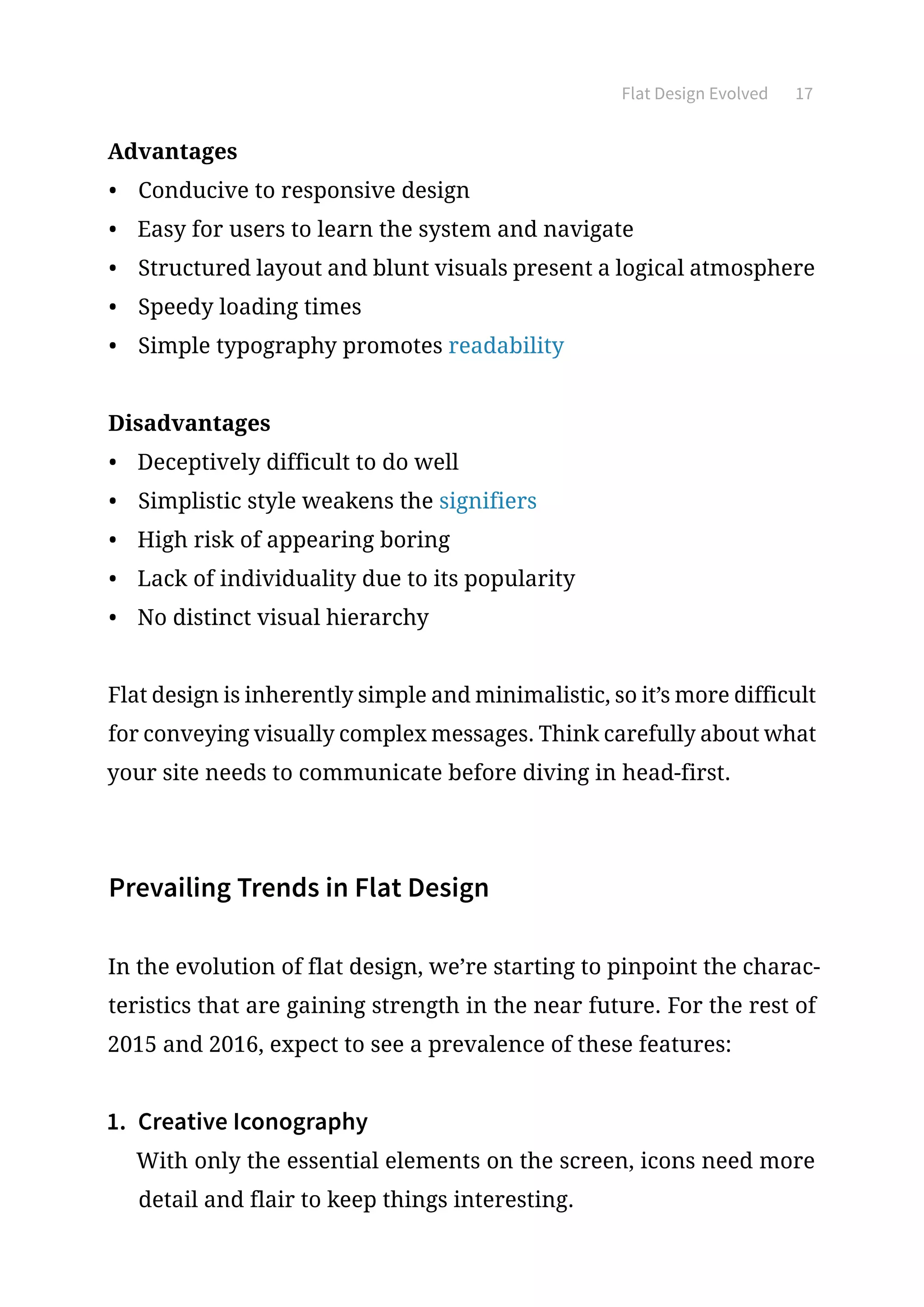 Flat Design Evolved 17
Advantages
•	 Conducive to responsive design
•	 Easy for users to learn the system and navigate
•	 Structured layout and blunt visuals present a logical atmosphere
•	 Speedy loading times
•	 Simple typography promotes readability
Disadvantages
•	 Deceptively difficult to do well
•	 Simplistic style weakens the signifiers
•	 High risk of appearing boring
•	 Lack of individuality due to its popularity
•	 No distinct visual hierarchy
Flat design is inherently simple and minimalistic, so it’s more difficult
for conveying visually complex messages. Think carefully about what
your site needs to communicate before diving in head-first.
Prevailing Trends in Flat Design
In the evolution of flat design, we’re starting to pinpoint the charac-
teristics that are gaining strength in the near future. For the rest of
2015 and 2016, expect to see a prevalence of these features:
1.	 Creative Iconography
With only the essential elements on the screen, icons need more
detail and flair to keep things interesting.
 