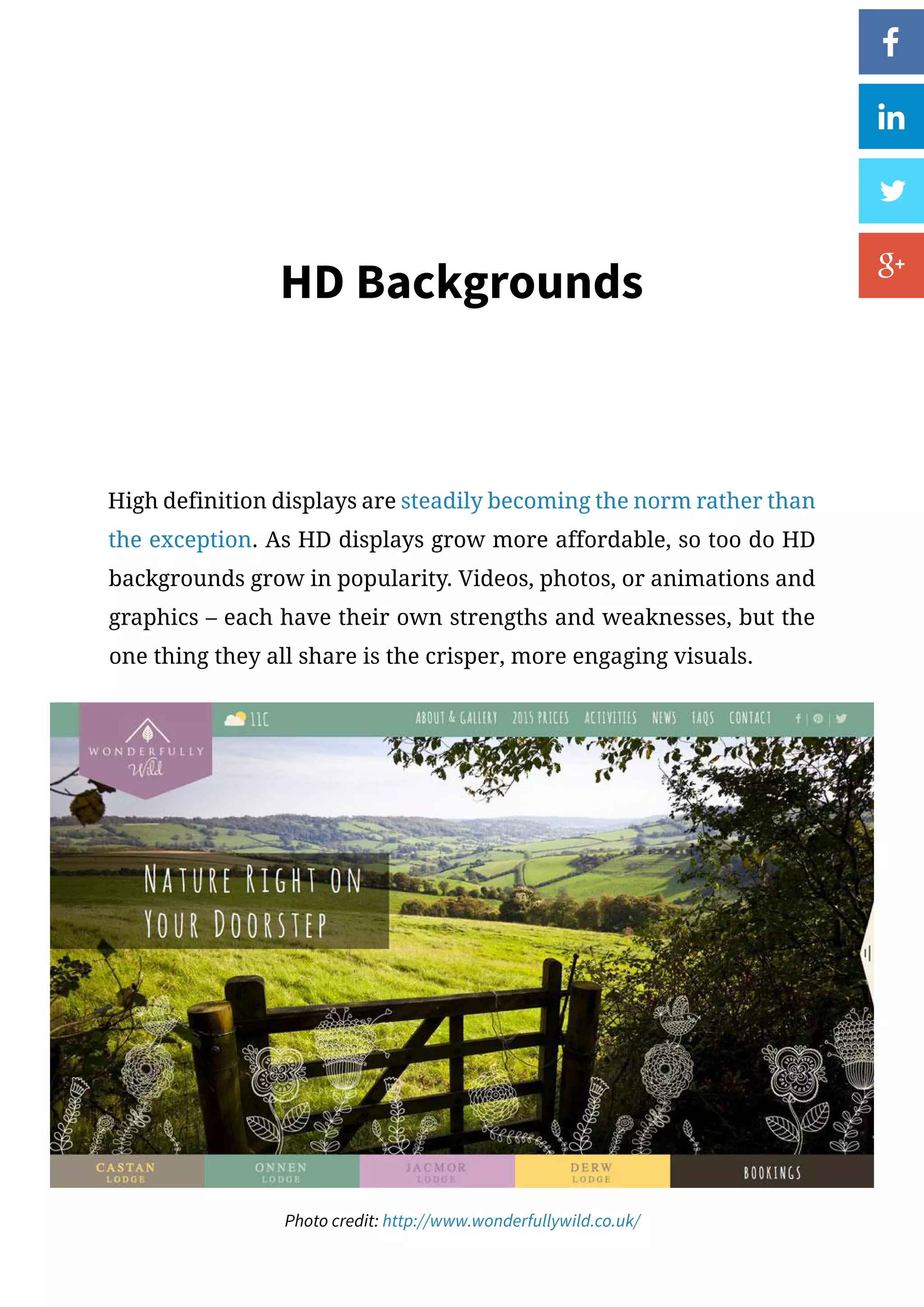 HD Backgrounds
High definition displays are steadily becoming the norm rather than
the exception. As HD displays grow more affordable, so too do HD
backgrounds grow in popularity. Videos, photos, or animations and
graphics – each have their own strengths and weaknesses, but the
one thing they all share is the crisper, more engaging visuals.
Photo credit: http://www.wonderfullywild.co.uk/
 