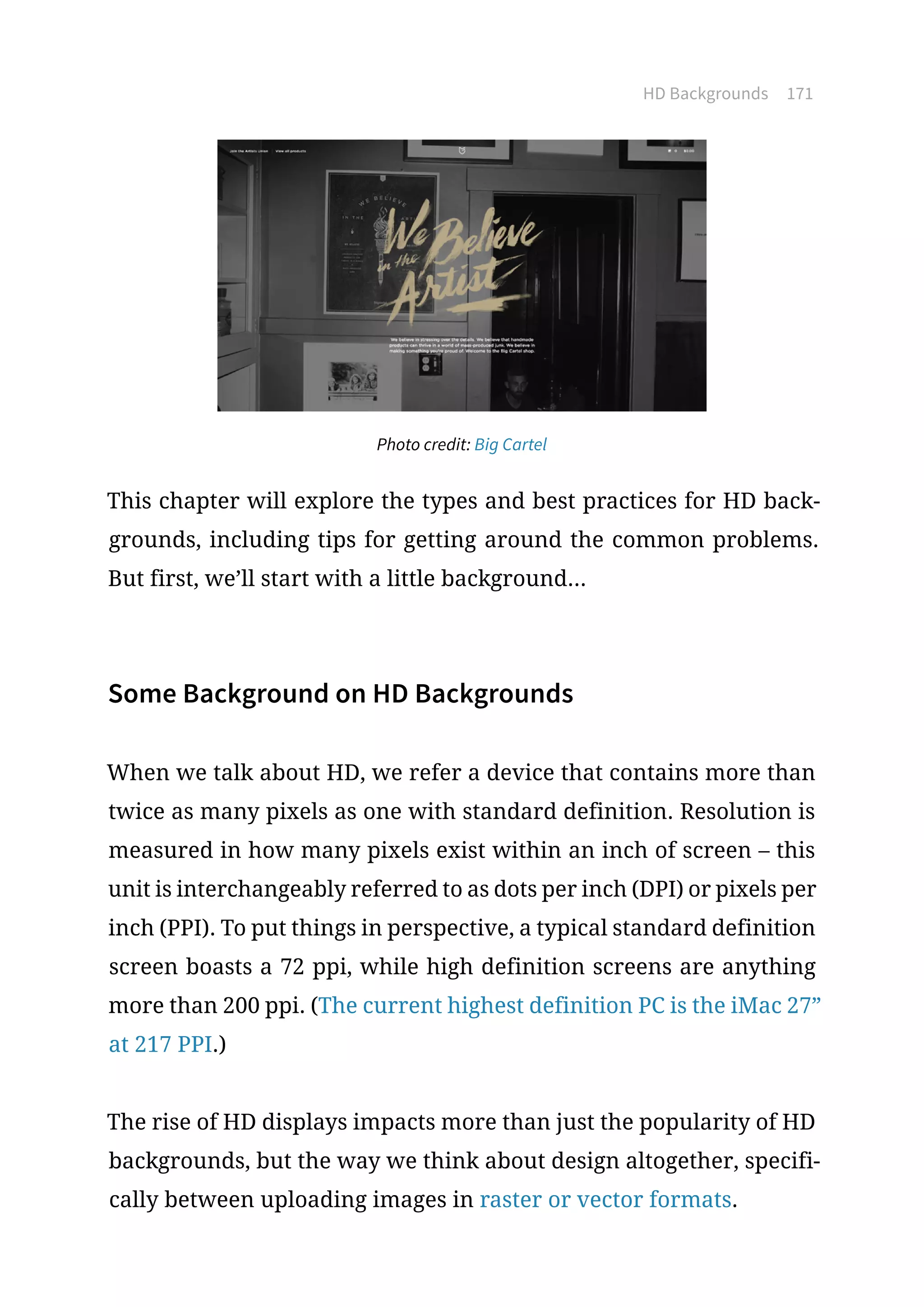HD Backgrounds 171
Photo credit: Big Cartel
This chapter will explore the types and best practices for HD back-
grounds, including tips for getting around the common problems.
But first, we’ll start with a little background...
Some Background on HD Backgrounds
When we talk about HD, we refer a device that contains more than
twice as many pixels as one with standard definition. Resolution is
measured in how many pixels exist within an inch of screen – this
unit is interchangeably referred to as dots per inch (DPI) or pixels per
inch (PPI). To put things in perspective, a typical standard definition
screen boasts a 72 ppi, while high definition screens are anything
more than 200 ppi. (The current highest definition PC is the iMac 27”
at 217 PPI.)
The rise of HD displays impacts more than just the popularity of HD
backgrounds, but the way we think about design altogether, specifi-
cally between uploading images in raster or vector formats.
 