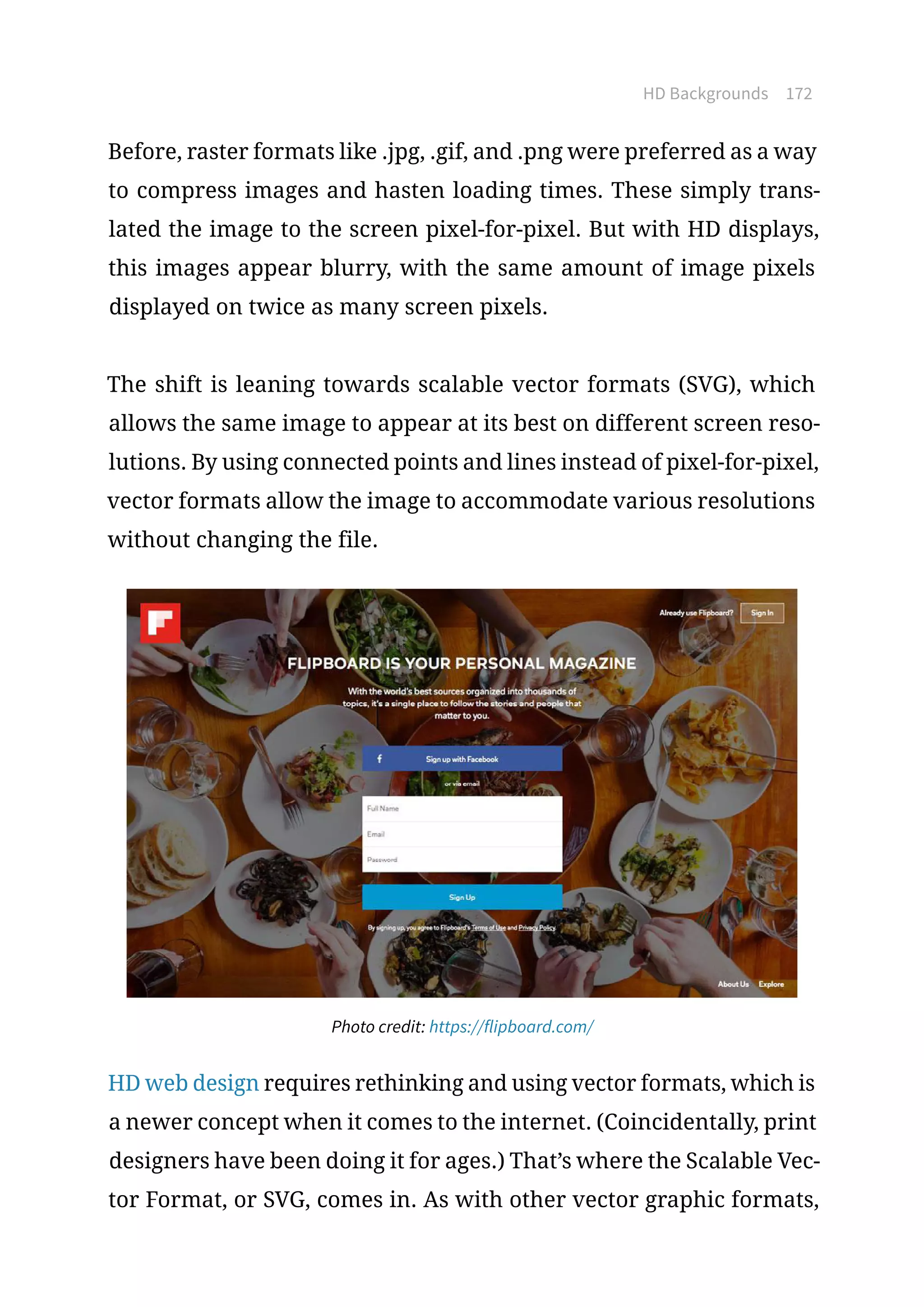HD Backgrounds 172
Before, raster formats like .jpg, .gif, and .png were preferred as a way
to compress images and hasten loading times. These simply trans-
lated the image to the screen pixel-for-pixel. But with HD displays,
this images appear blurry, with the same amount of image pixels
displayed on twice as many screen pixels.
The shift is leaning towards scalable vector formats (SVG), which
allows the same image to appear at its best on different screen reso-
lutions. By using connected points and lines instead of pixel-for-pixel,
vector formats allow the image to accommodate various resolutions
without changing the file.
Photo credit: https://flipboard.com/
HD web design requires rethinking and using vector formats, which is
a newer concept when it comes to the internet. (Coincidentally, print
designers have been doing it for ages.) That’s where the Scalable Vec-
tor Format, or SVG, comes in. As with other vector graphic formats,
 