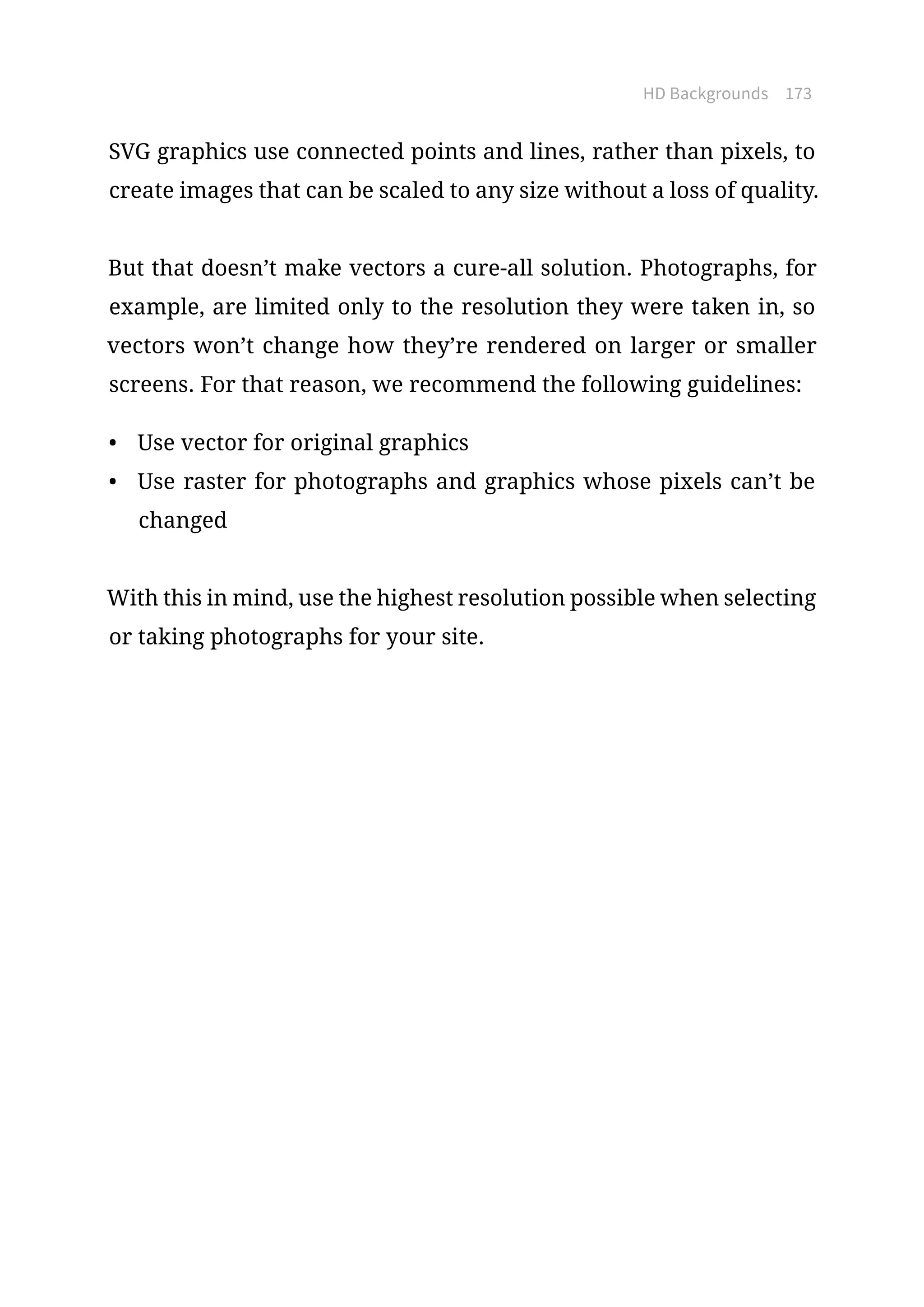 HD Backgrounds 173
SVG graphics use connected points and lines, rather than pixels, to
create images that can be scaled to any size without a loss of quality.
But that doesn’t make vectors a cure-all solution. Photographs, for
example, are limited only to the resolution they were taken in, so
vectors won’t change how they’re rendered on larger or smaller
screens. For that reason, we recommend the following guidelines:
•	 Use vector for original graphics
•	 Use raster for photographs and graphics whose pixels can’t be
changed
With this in mind, use the highest resolution possible when selecting
or taking photographs for your site.
 