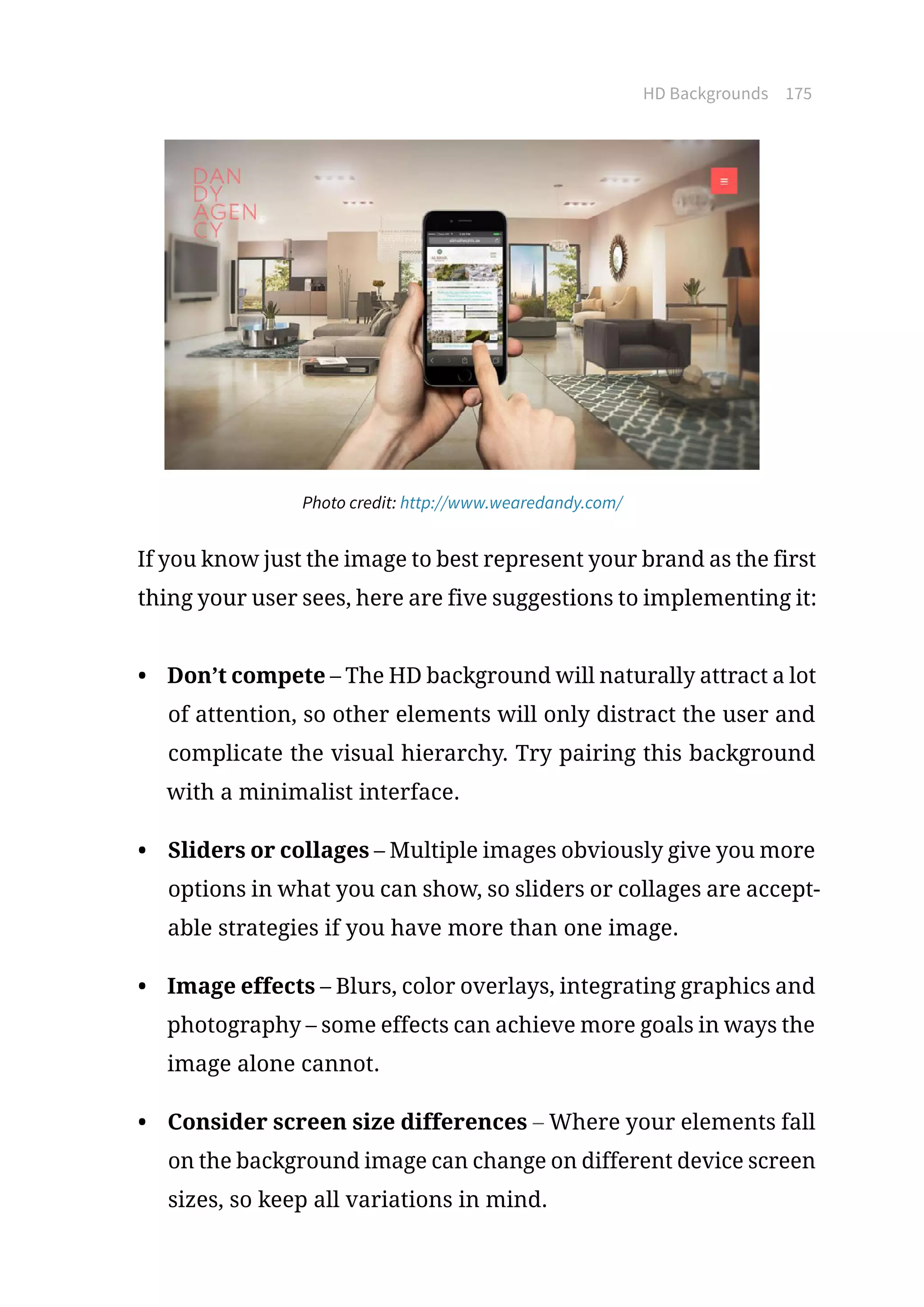 HD Backgrounds 175
Photo credit: http://www.wearedandy.com/
If you know just the image to best represent your brand as the first
thing your user sees, here are five suggestions to implementing it:
•	 Don’t compete – The HD background will naturally attract a lot
of attention, so other elements will only distract the user and
complicate the visual hierarchy. Try pairing this background
with a minimalist interface.
•	 Sliders or collages – Multiple images obviously give you more
options in what you can show, so sliders or collages are accept-
able strategies if you have more than one image.
•	 Image effects – Blurs, color overlays, integrating graphics and
photography – some effects can achieve more goals in ways the
image alone cannot.
•	 Consider screen size differences – Where your elements fall
on the background image can change on different device screen
sizes, so keep all variations in mind.
 