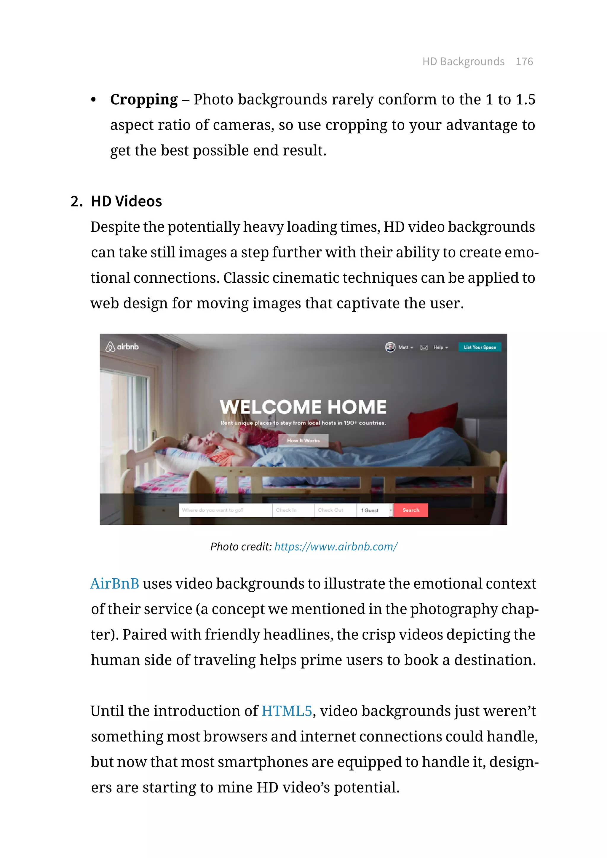 HD Backgrounds 176
•	 Cropping – Photo backgrounds rarely conform to the 1 to 1.5
aspect ratio of cameras, so use cropping to your advantage to
get the best possible end result.
2.	 HD Videos
Despite the potentially heavy loading times, HD video backgrounds
can take still images a step further with their ability to create emo-
tional connections. Classic cinematic techniques can be applied to
web design for moving images that captivate the user.
Photo credit: https://www.airbnb.com/
AirBnB uses video backgrounds to illustrate the emotional context
of their service (a concept we mentioned in the photography chap-
ter). Paired with friendly headlines, the crisp videos depicting the
human side of traveling helps prime users to book a destination.
Until the introduction of HTML5, video backgrounds just weren’t
something most browsers and internet connections could handle,
but now that most smartphones are equipped to handle it, design-
ers are starting to mine HD video’s potential.
 