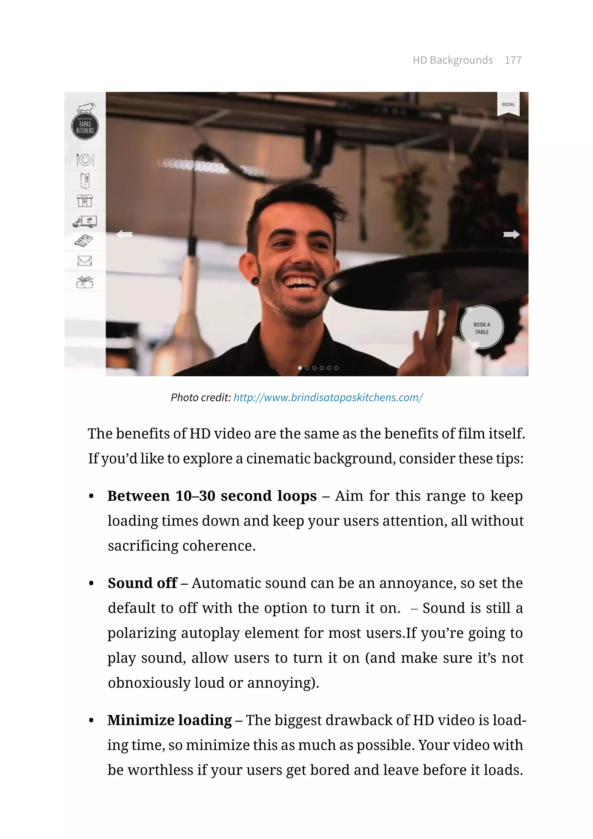 HD Backgrounds 177
Photo credit: http://www.brindisatapaskitchens.com/
The benefits of HD video are the same as the benefits of film itself.
If you’d like to explore a cinematic background, consider these tips:
•	 Between 10–30 second loops – Aim for this range to keep
loading times down and keep your users attention, all without
sacrificing coherence.
•	 Sound off – Automatic sound can be an annoyance, so set the
default to off with the option to turn it on. – Sound is still a
polarizing autoplay element for most users.If you’re going to
play sound, allow users to turn it on (and make sure it’s not
obnoxiously loud or annoying).
•	 Minimize loading – The biggest drawback of HD video is load-
ing time, so minimize this as much as possible. Your video with
be worthless if your users get bored and leave before it loads.
 