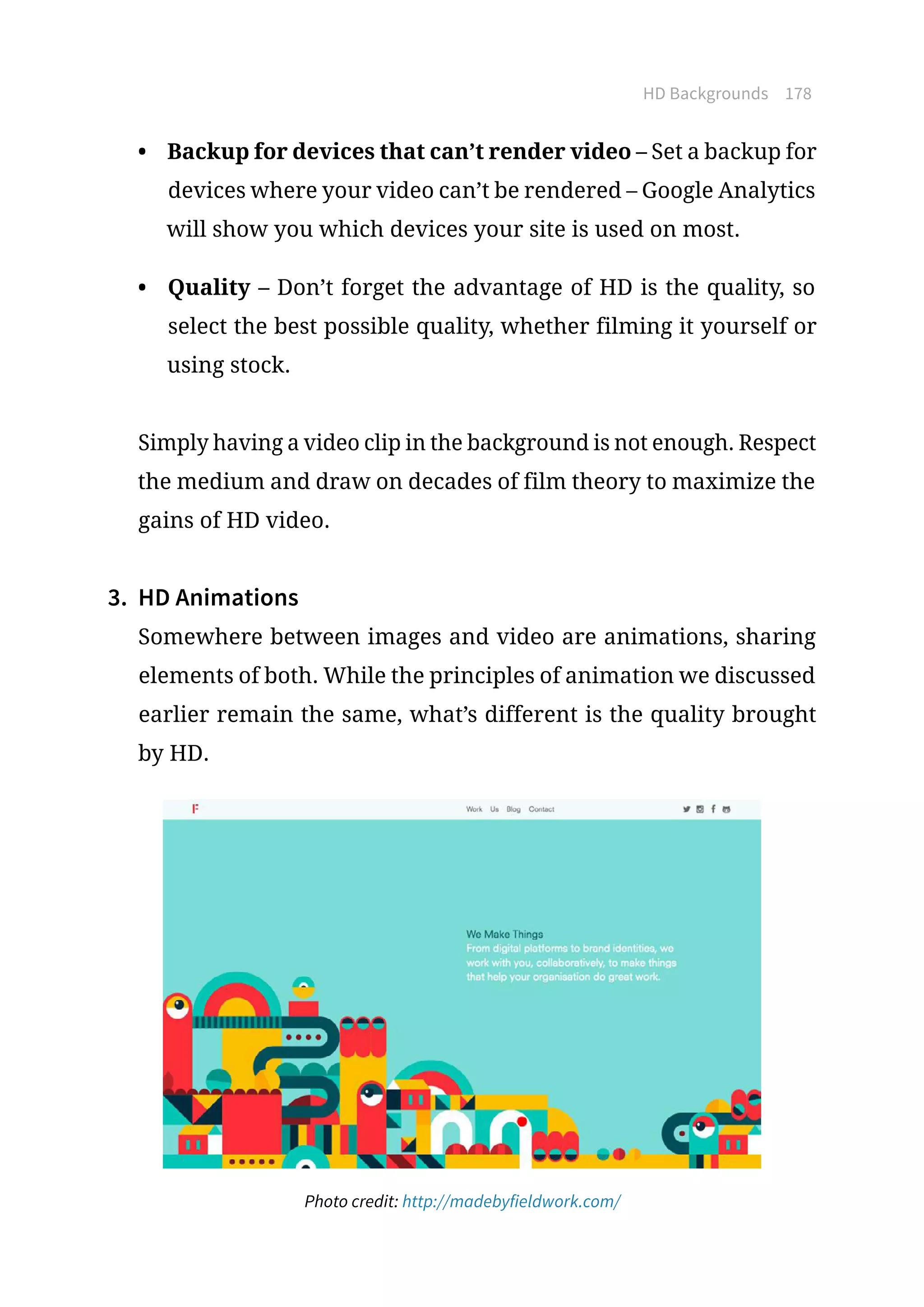 HD Backgrounds 178
•	 Backup for devices that can’t render video – Set a backup for
devices where your video can’t be rendered – Google Analytics
will show you which devices your site is used on most.
•	 Quality – Don’t forget the advantage of HD is the quality, so
select the best possible quality, whether filming it yourself or
using stock.
Simply having a video clip in the background is not enough. Respect
the medium and draw on decades of film theory to maximize the
gains of HD video.
3.	 HD Animations
Somewhere between images and video are animations, sharing
elements of both. While the principles of animation we discussed
earlier remain the same, what’s different is the quality brought
by HD.
Photo credit: http://madebyfieldwork.com/
 
