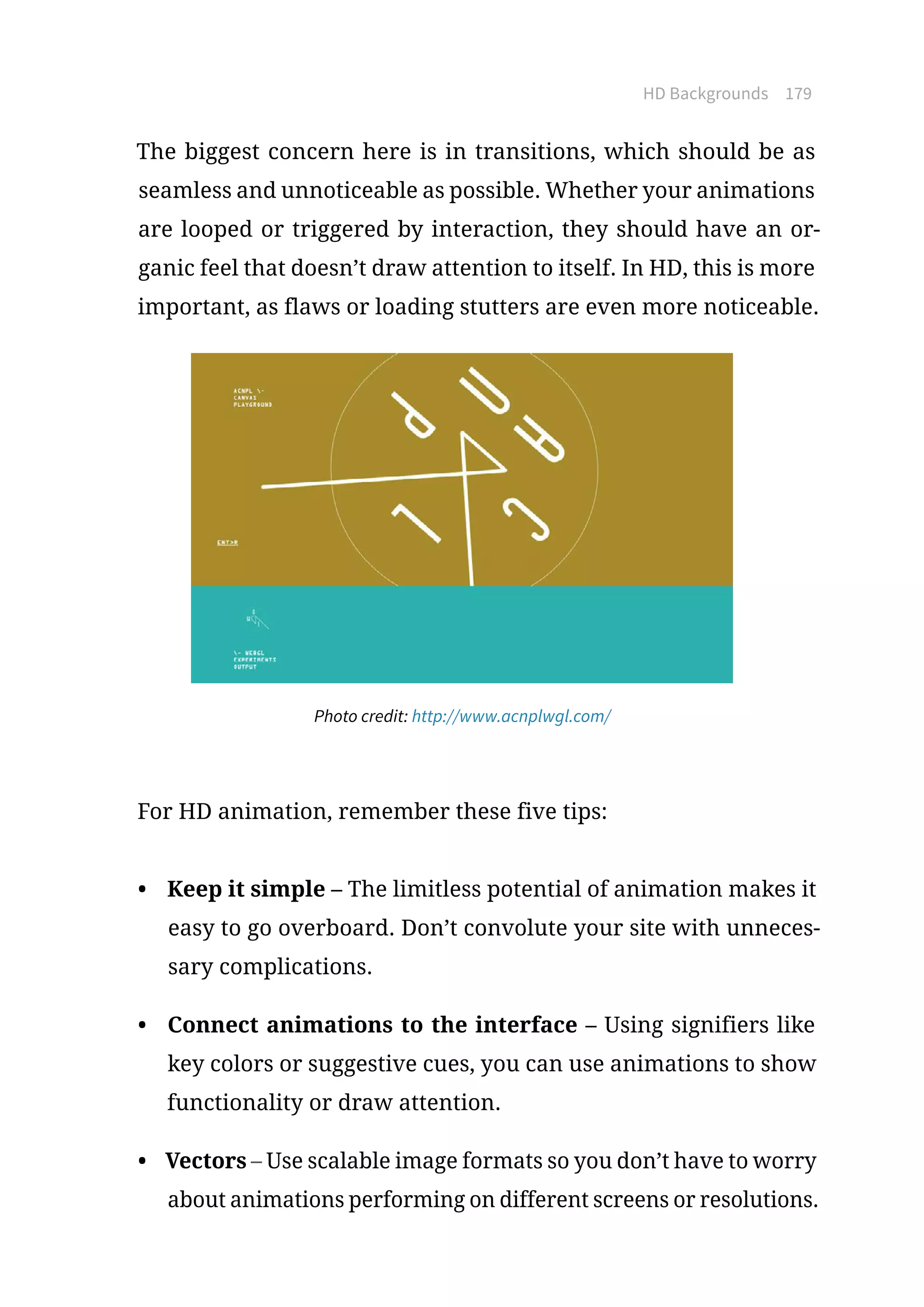 HD Backgrounds 179
The biggest concern here is in transitions, which should be as
seamless and unnoticeable as possible. Whether your animations
are looped or triggered by interaction, they should have an or-
ganic feel that doesn’t draw attention to itself. In HD, this is more
important, as flaws or loading stutters are even more noticeable.
Photo credit: http://www.acnplwgl.com/
For HD animation, remember these five tips:
•	 Keep it simple – The limitless potential of animation makes it
easy to go overboard. Don’t convolute your site with unneces-
sary complications.
•	 Connect animations to the interface – Using signifiers like
key colors or suggestive cues, you can use animations to show
functionality or draw attention.
•	 Vectors – Use scalable image formats so you don’t have to worry
about animations performing on different screens or resolutions.
 