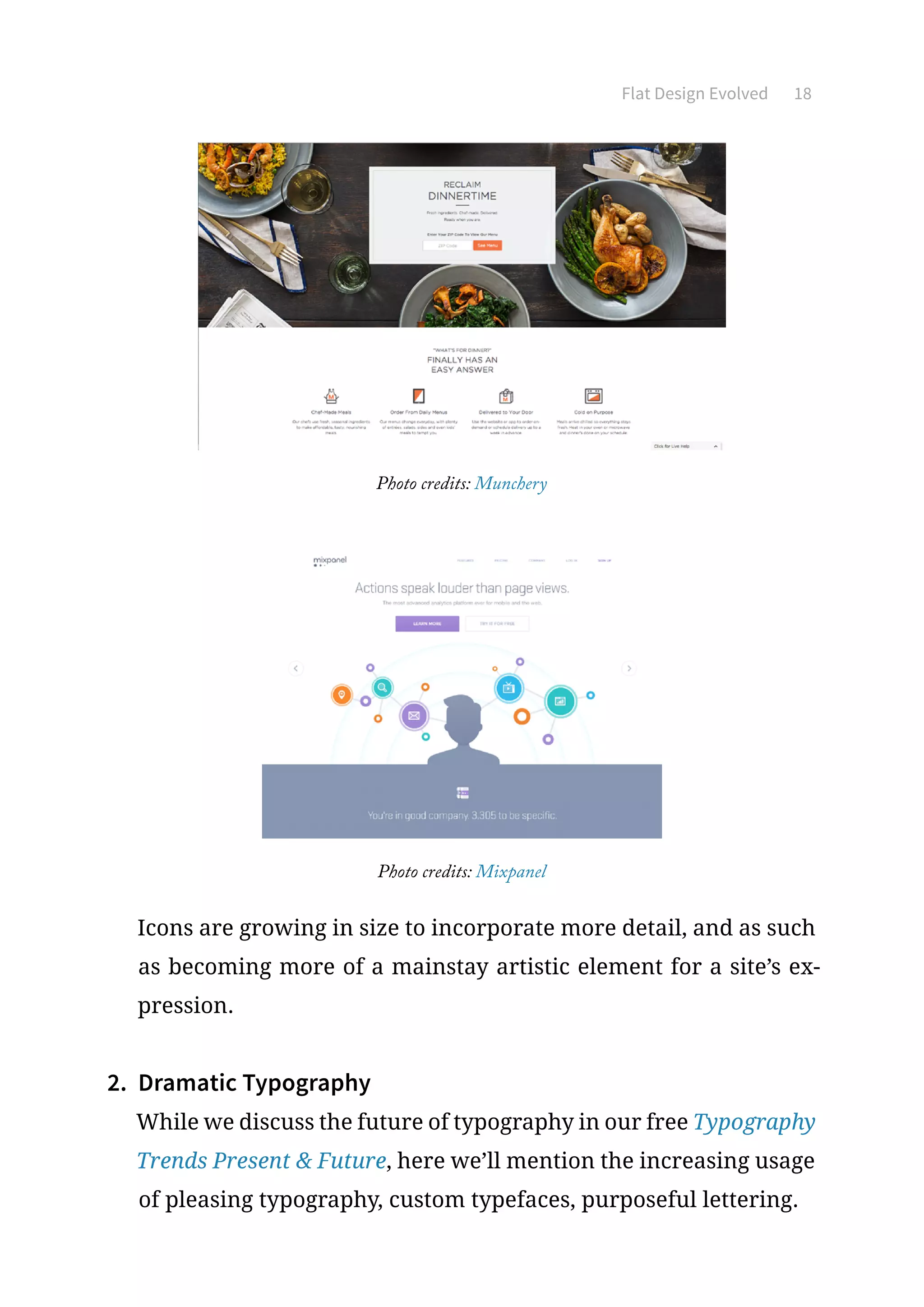 Flat Design Evolved 18
Photo credits: Munchery
Photo credits: Mixpanel
Icons are growing in size to incorporate more detail, and as such
as becoming more of a mainstay artistic element for a site’s ex-
pression.
2.	 Dramatic Typography
While we discuss the future of typography in our free Typography
Trends Present  Future, here we’ll mention the increasing usage
of pleasing typography, custom typefaces, purposeful lettering.
 