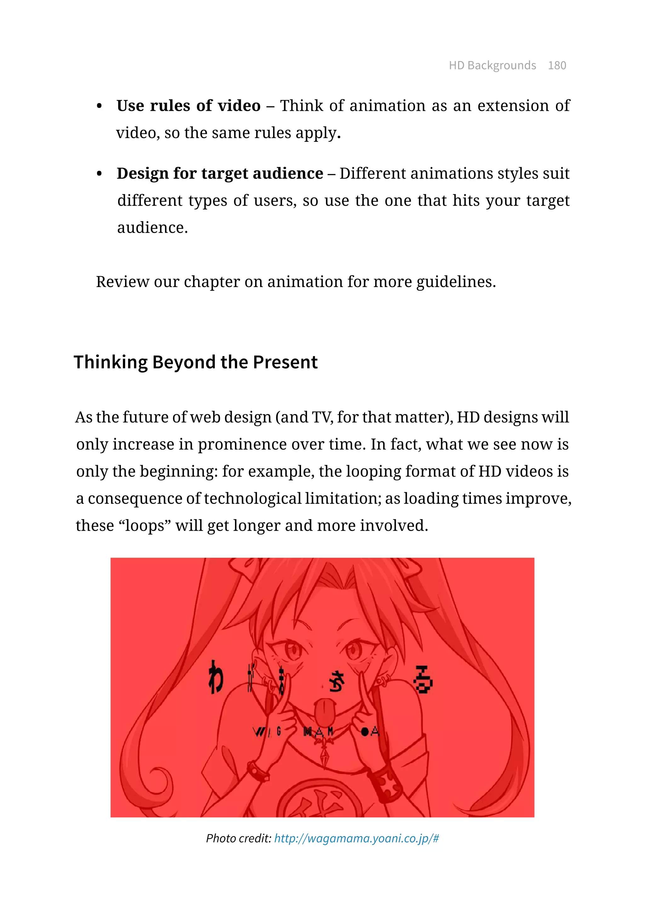 HD Backgrounds 180
•	 Use rules of video – Think of animation as an extension of
video, so the same rules apply.
•	 Design for target audience – Different animations styles suit
different types of users, so use the one that hits your target
audience.
Review our chapter on animation for more guidelines.
Thinking Beyond the Present
As the future of web design (and TV, for that matter), HD designs will
only increase in prominence over time. In fact, what we see now is
only the beginning: for example, the looping format of HD videos is
a consequence of technological limitation; as loading times improve,
these “loops” will get longer and more involved.
Photo credit: http://wagamama.yoani.co.jp/#
 