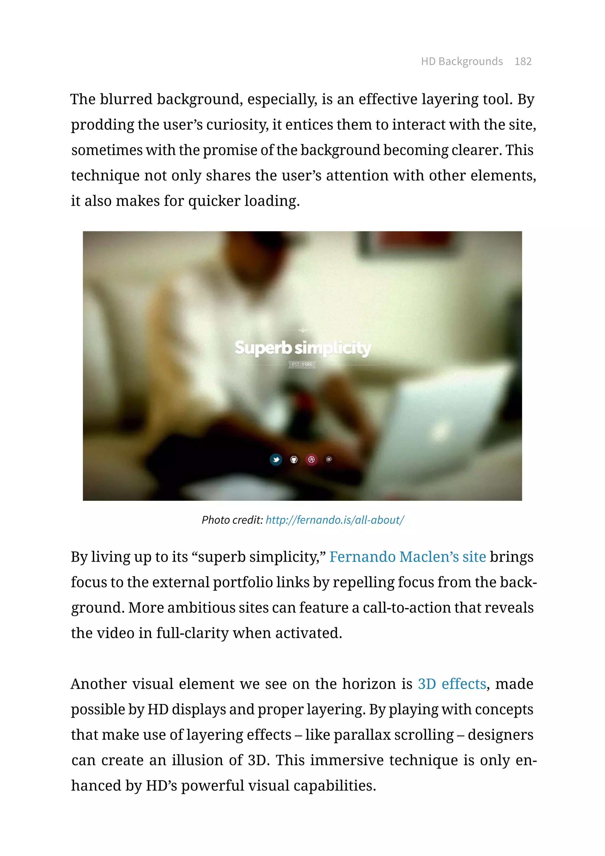 HD Backgrounds 182
The blurred background, especially, is an effective layering tool. By
prodding the user’s curiosity, it entices them to interact with the site,
sometimes with the promise of the background becoming clearer. This
technique not only shares the user’s attention with other elements,
it also makes for quicker loading.
Photo credit: http://fernando.is/all-about/
By living up to its “superb simplicity,” Fernando Maclen’s site brings
focus to the external portfolio links by repelling focus from the back-
ground. More ambitious sites can feature a call-to-action that reveals
the video in full-clarity when activated.
Another visual element we see on the horizon is 3D effects, made
possible by HD displays and proper layering. By playing with concepts
that make use of layering effects – like parallax scrolling – designers
can create an illusion of 3D. This immersive technique is only en-
hanced by HD’s powerful visual capabilities.
 