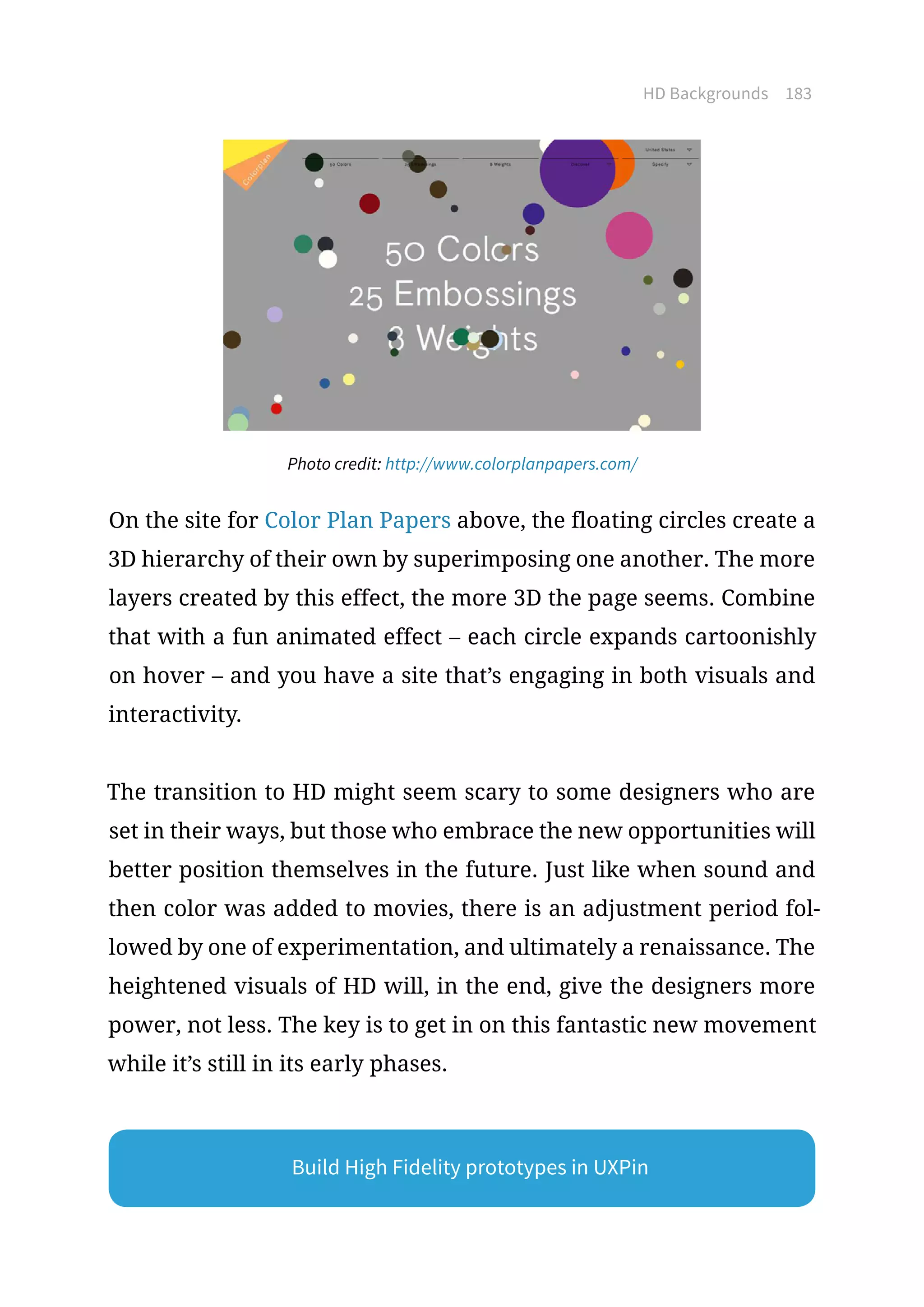 HD Backgrounds 183
Photo credit: http://www.colorplanpapers.com/
On the site for Color Plan Papers above, the floating circles create a
3D hierarchy of their own by superimposing one another. The more
layers created by this effect, the more 3D the page seems. Combine
that with a fun animated effect – each circle expands cartoonishly
on hover – and you have a site that’s engaging in both visuals and
interactivity.
The transition to HD might seem scary to some designers who are
set in their ways, but those who embrace the new opportunities will
better position themselves in the future. Just like when sound and
then color was added to movies, there is an adjustment period fol-
lowed by one of experimentation, and ultimately a renaissance. The
heightened visuals of HD will, in the end, give the designers more
power, not less. The key is to get in on this fantastic new movement
while it’s still in its early phases.
Build High Fidelity prototypes in UXPin
 