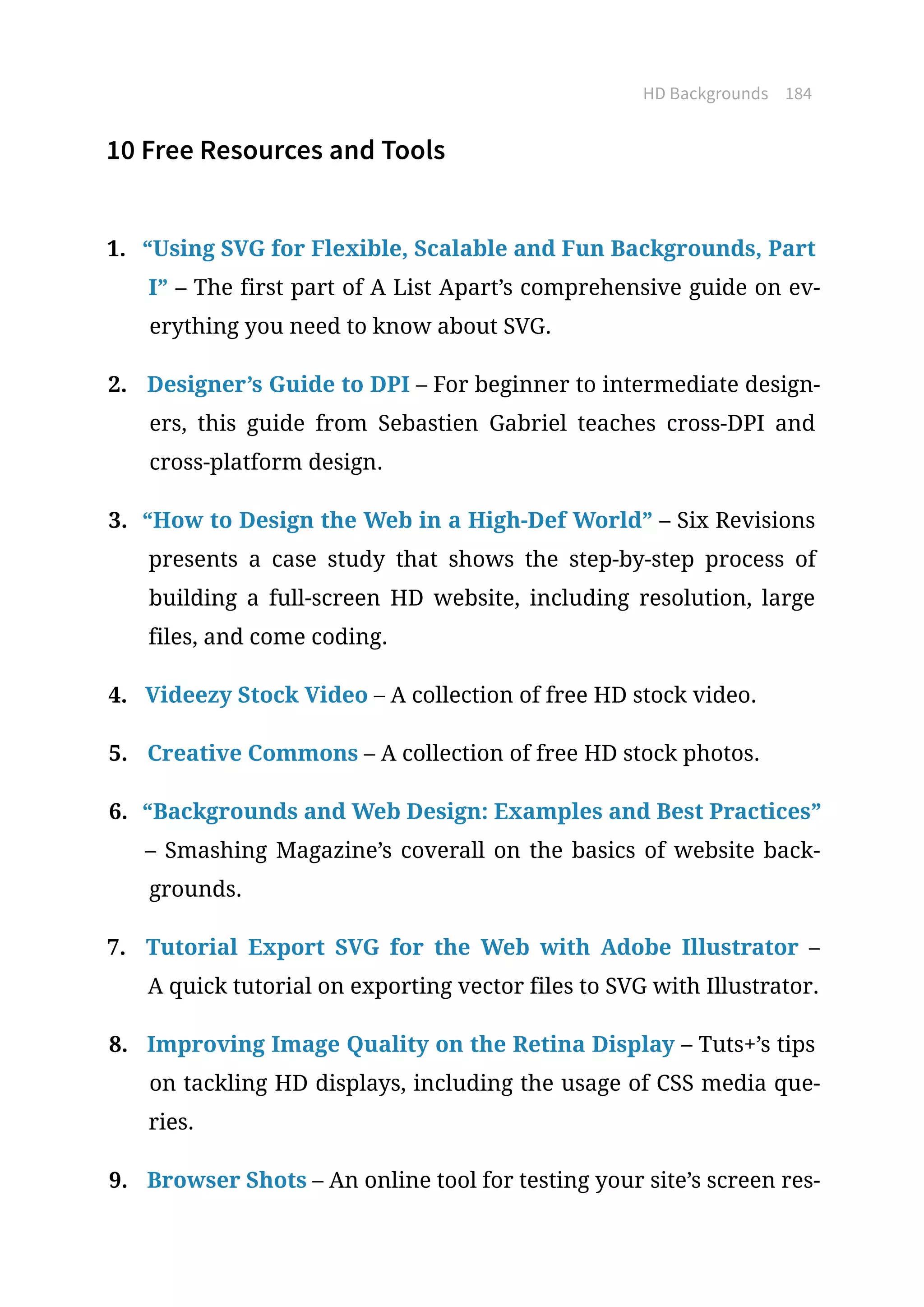 HD Backgrounds 184
10 Free Resources and Tools
1.	 “Using SVG for Flexible, Scalable and Fun Backgrounds, Part
I” – The first part of A List Apart’s comprehensive guide on ev-
erything you need to know about SVG.
2.	 Designer’s Guide to DPI – For beginner to intermediate design-
ers, this guide from Sebastien Gabriel teaches cross-DPI and
cross-platform design.
3.	 “How to Design the Web in a High-Def World” – Six Revisions
presents a case study that shows the step-by-step process of
building a full-screen HD website, including resolution, large
files, and come coding.
4.	 Videezy Stock Video – A collection of free HD stock video.
5.	 Creative Commons – A collection of free HD stock photos.
6.	 “Backgrounds and Web Design: Examples and Best Practices”
– Smashing Magazine’s coverall on the basics of website back-
grounds.
7.	 Tutorial Export SVG for the Web with Adobe Illustrator –
A quick tutorial on exporting vector files to SVG with Illustrator.
8.	 Improving Image Quality on the Retina Display – Tuts+’s tips
on tackling HD displays, including the usage of CSS media que-
ries.
9.	 Browser Shots – An online tool for testing your site’s screen res-
 