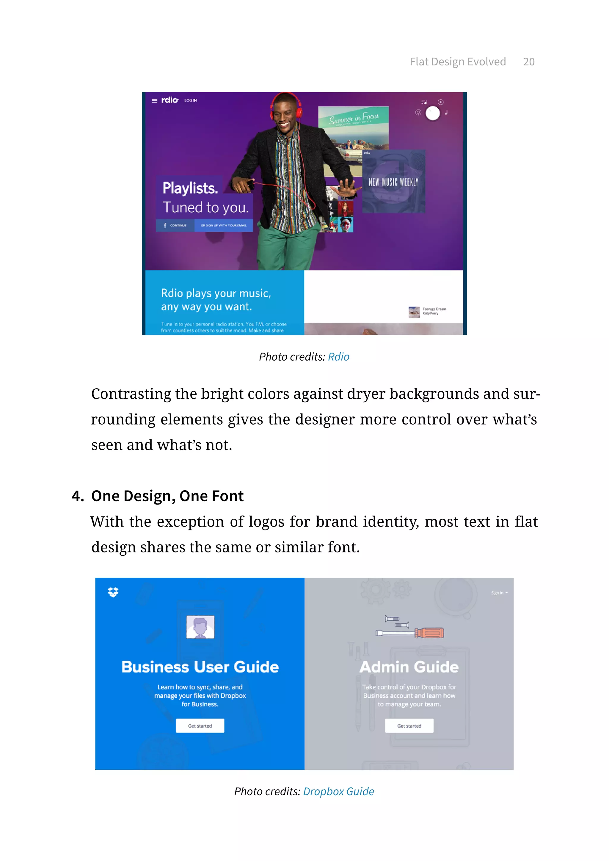 Flat Design Evolved 20
Photo credits: Rdio
Contrasting the bright colors against dryer backgrounds and sur-
rounding elements gives the designer more control over what’s
seen and what’s not.
4.	 One Design, One Font
With the exception of logos for brand identity, most text in flat
design shares the same or similar font.
Photo credits: Dropbox Guide
 