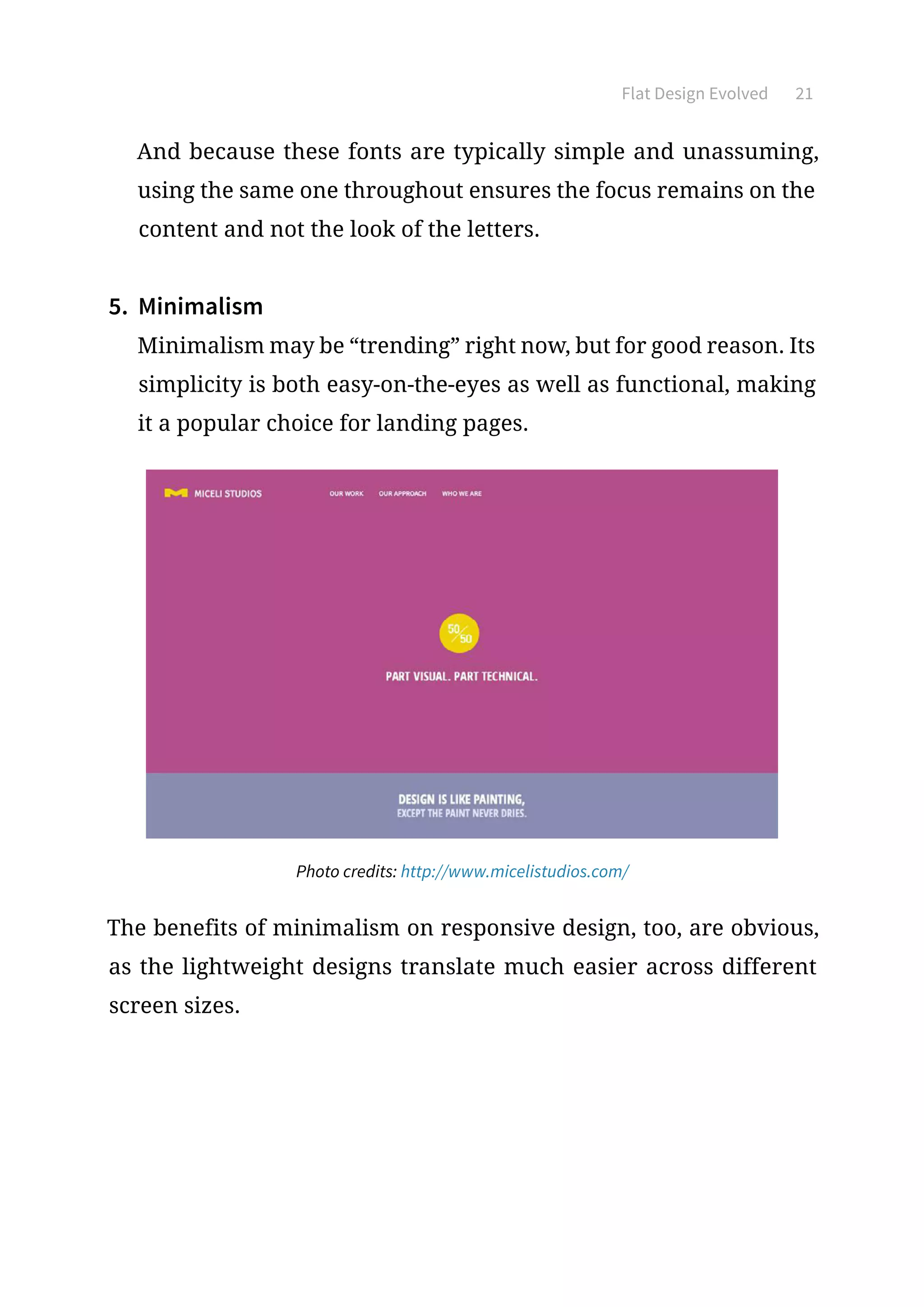 Flat Design Evolved 21
And because these fonts are typically simple and unassuming,
using the same one throughout ensures the focus remains on the
content and not the look of the letters.
5.	 Minimalism
Minimalism may be “trending” right now, but for good reason. Its
simplicity is both easy-on-the-eyes as well as functional, making
it a popular choice for landing pages.
Photo credits: http://www.micelistudios.com/
The benefits of minimalism on responsive design, too, are obvious,
as the lightweight designs translate much easier across different
screen sizes.
 