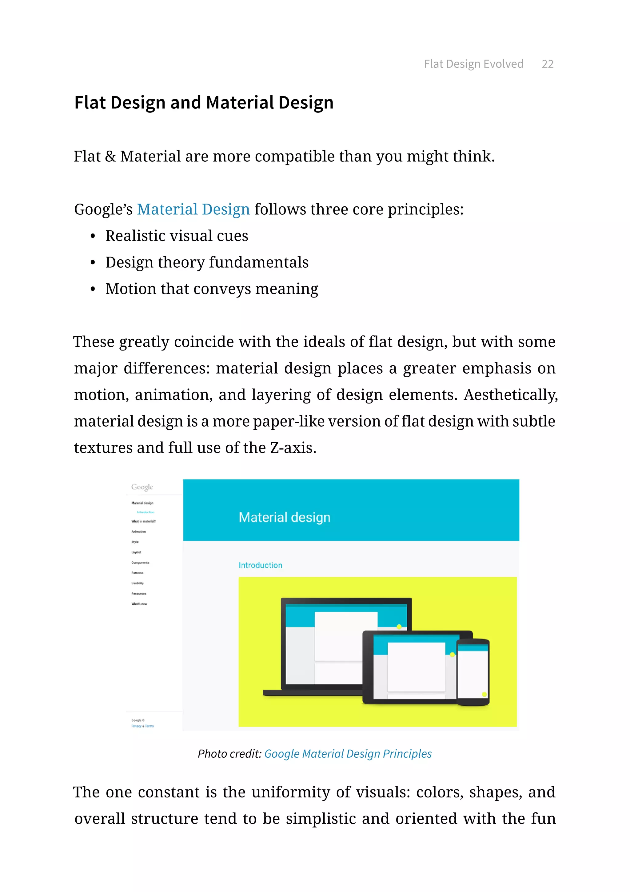Flat Design Evolved 22
Flat Design and Material Design
Flat  Material are more compatible than you might think.
Google’s Material Design follows three core principles:
•	 Realistic visual cues
•	 Design theory fundamentals
•	 Motion that conveys meaning
These greatly coincide with the ideals of flat design, but with some
major differences: material design places a greater emphasis on
motion, animation, and layering of design elements. Aesthetically,
material design is a more paper-like version of flat design with subtle
textures and full use of the Z-axis.
Photo credit: Google Material Design Principles
The one constant is the uniformity of visuals: colors, shapes, and
overall structure tend to be simplistic and oriented with the fun
 