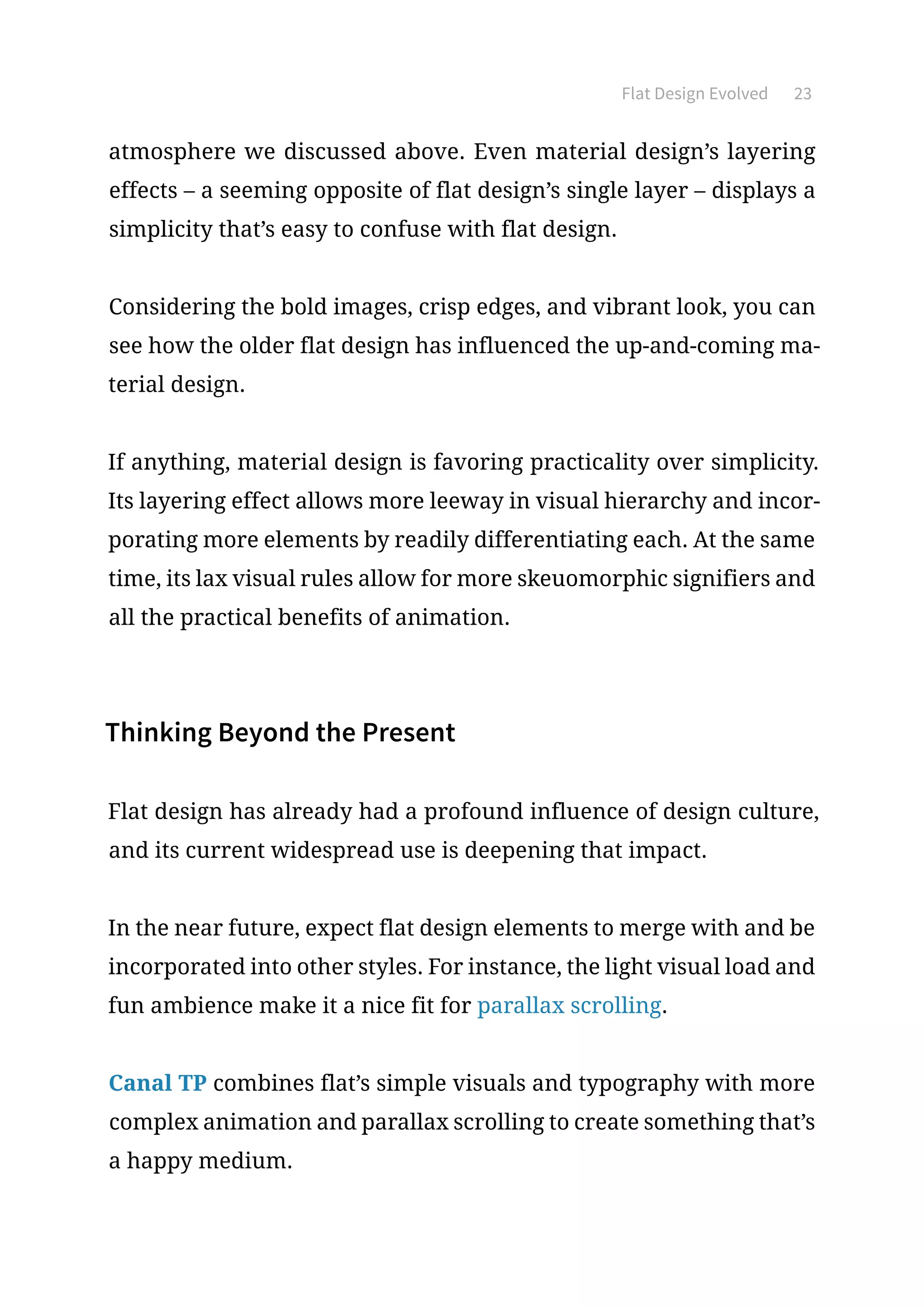 Flat Design Evolved 23
atmosphere we discussed above. Even material design’s layering
effects – a seeming opposite of flat design’s single layer – displays a
simplicity that’s easy to confuse with flat design.
Considering the bold images, crisp edges, and vibrant look, you can
see how the older flat design has influenced the up-and-coming ma-
terial design.
If anything, material design is favoring practicality over simplicity.
Its layering effect allows more leeway in visual hierarchy and incor-
porating more elements by readily differentiating each. At the same
time, its lax visual rules allow for more skeuomorphic signifiers and
all the practical benefits of animation.
Thinking Beyond the Present
Flat design has already had a profound influence of design culture,
and its current widespread use is deepening that impact.
In the near future, expect flat design elements to merge with and be
incorporated into other styles. For instance, the light visual load and
fun ambience make it a nice fit for parallax scrolling.
Canal TP combines flat’s simple visuals and typography with more
complex animation and parallax scrolling to create something that’s
a happy medium.
 