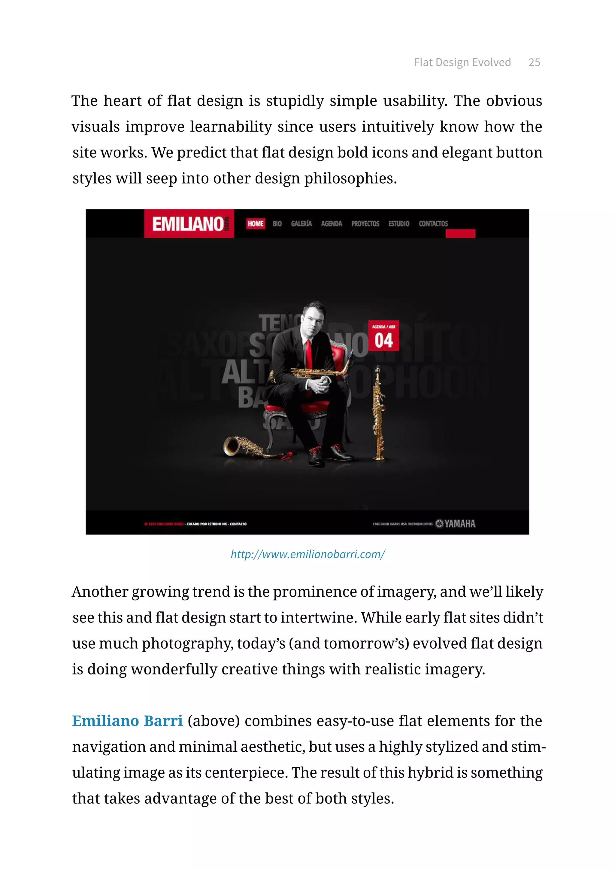 Flat Design Evolved 25
The heart of flat design is stupidly simple usability. The obvious
visuals improve learnability since users intuitively know how the
site works. We predict that flat design bold icons and elegant button
styles will seep into other design philosophies.
http://www.emilianobarri.com/
Another growing trend is the prominence of imagery, and we’ll likely
see this and flat design start to intertwine. While early flat sites didn’t
use much photography, today’s (and tomorrow’s) evolved flat design
is doing wonderfully creative things with realistic imagery.
Emiliano Barri (above) combines easy-to-use flat elements for the
navigation and minimal aesthetic, but uses a highly stylized and stim-
ulating image as its centerpiece. The result of this hybrid is something
that takes advantage of the best of both styles.
 