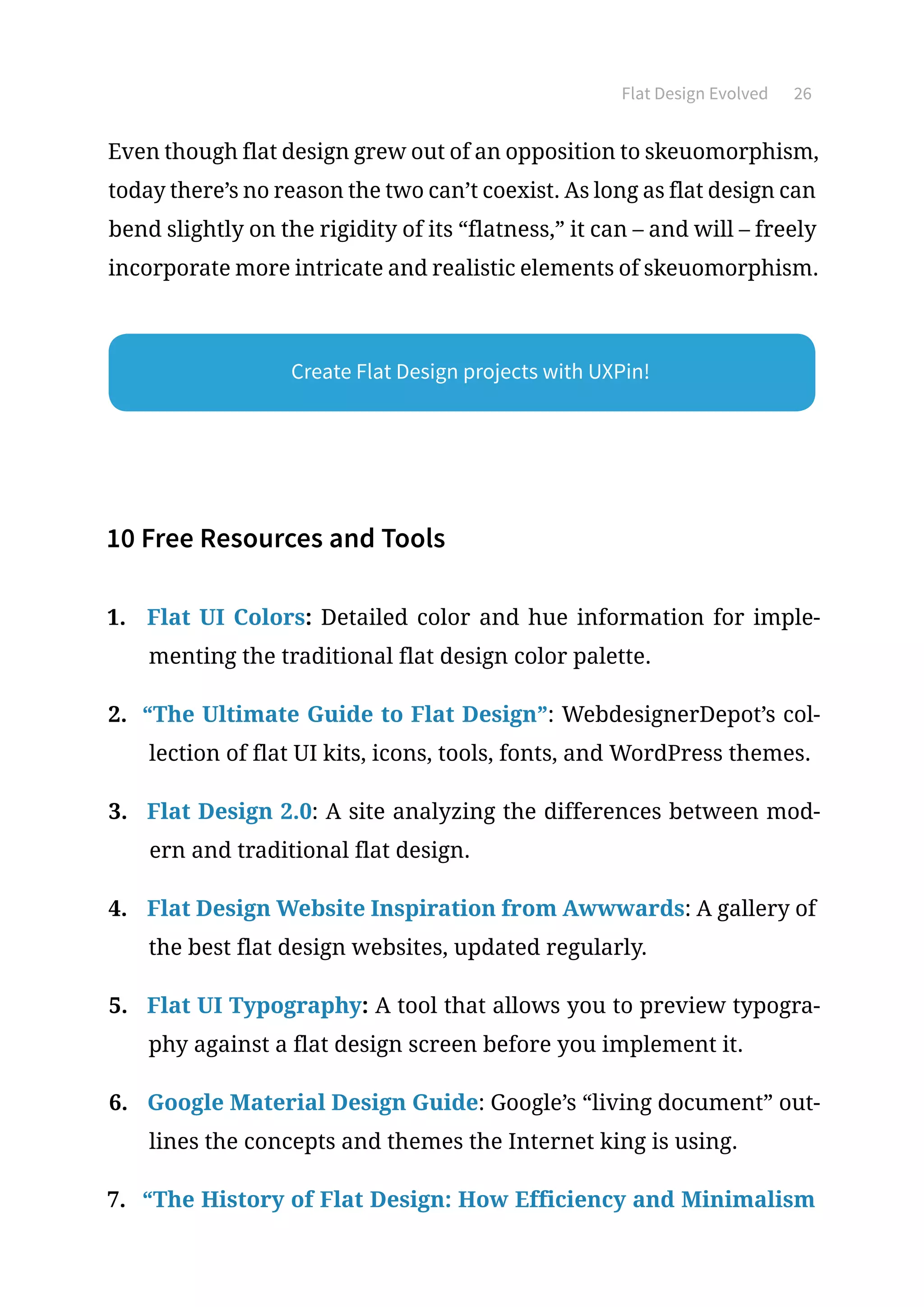 Flat Design Evolved 26
Even though flat design grew out of an opposition to skeuomorphism,
today there’s no reason the two can’t coexist. As long as flat design can
bend slightly on the rigidity of its “flatness,” it can – and will – freely
incorporate more intricate and realistic elements of skeuomorphism.
10 Free Resources and Tools
1.	 Flat UI Colors: Detailed color and hue information for imple-
menting the traditional flat design color palette.
2.	 “The Ultimate Guide to Flat Design”: WebdesignerDepot’s col-
lection of flat UI kits, icons, tools, fonts, and WordPress themes.
3.	 Flat Design 2.0: A site analyzing the differences between mod-
ern and traditional flat design.
4.	 Flat Design Website Inspiration from Awwwards: A gallery of
the best flat design websites, updated regularly.
5.	 Flat UI Typography: A tool that allows you to preview typogra-
phy against a flat design screen before you implement it.
6.	 Google Material Design Guide: Google’s “living document” out-
lines the concepts and themes the Internet king is using.
7.	 “The History of Flat Design: How Efficiency and Minimalism
Create Flat Design projects with UXPin!
 