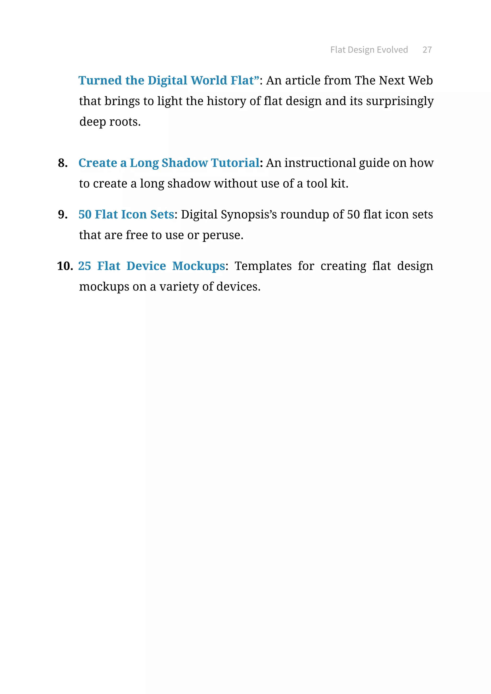 Flat Design Evolved 27
Turned the Digital World Flat”: An article from The Next Web
that brings to light the history of flat design and its surprisingly
deep roots.
8.	 Create a Long Shadow Tutorial: An instructional guide on how
to create a long shadow without use of a tool kit.
9.	 50 Flat Icon Sets: Digital Synopsis’s roundup of 50 flat icon sets
that are free to use or peruse.
10.	25 Flat Device Mockups: Templates for creating flat design
mockups on a variety of devices.
 