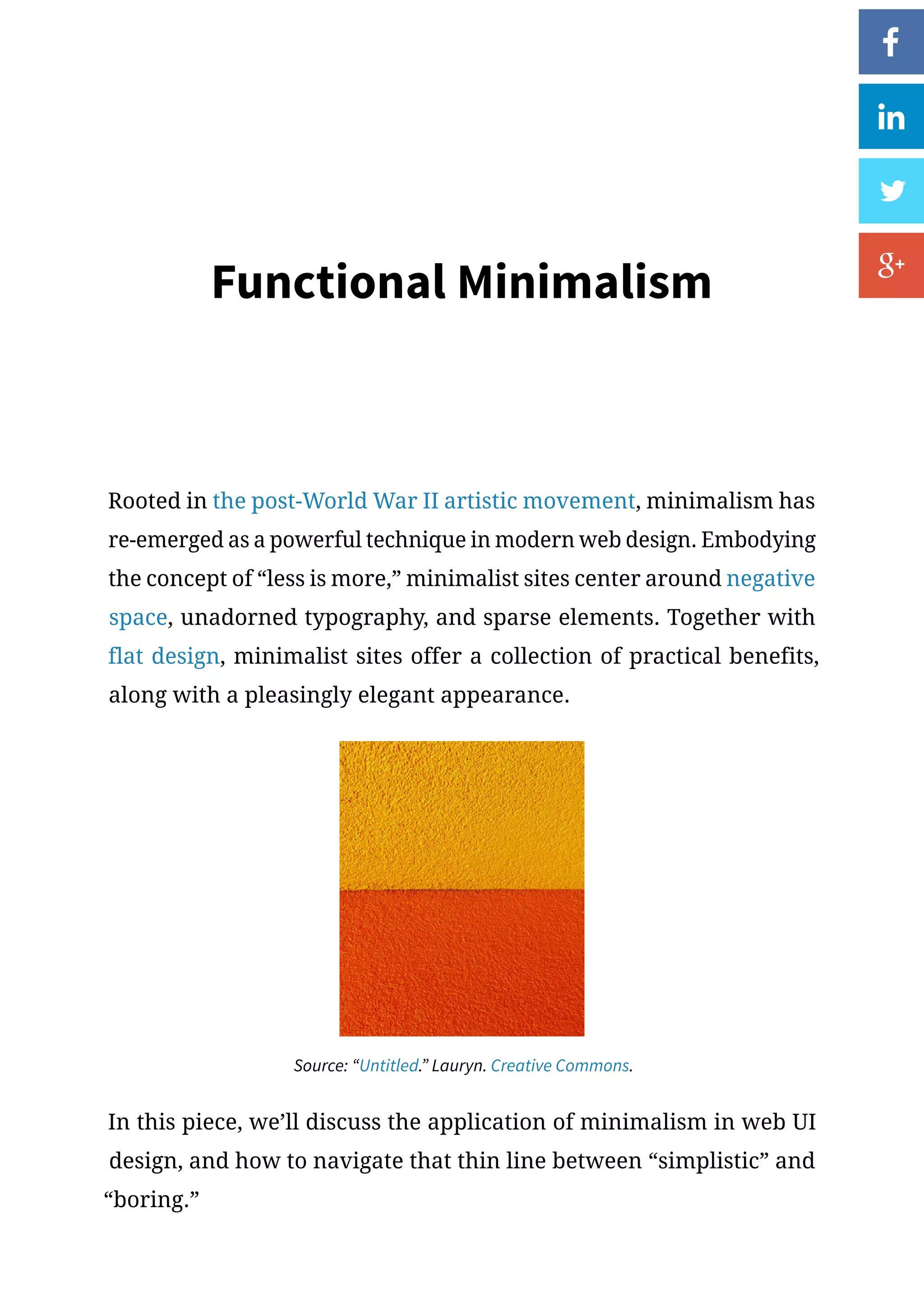 Functional Minimalism
Rooted in the post-World War II artistic movement, minimalism has
re-emerged as a powerful technique in modern web design. Embodying
the concept of “less is more,” minimalist sites center around negative
space, unadorned typography, and sparse elements. Together with
flat design, minimalist sites offer a collection of practical benefits,
along with a pleasingly elegant appearance.
Source: “Untitled.” Lauryn. Creative Commons.
In this piece, we’ll discuss the application of minimalism in web UI
design, and how to navigate that thin line between “simplistic” and
“boring.”
 