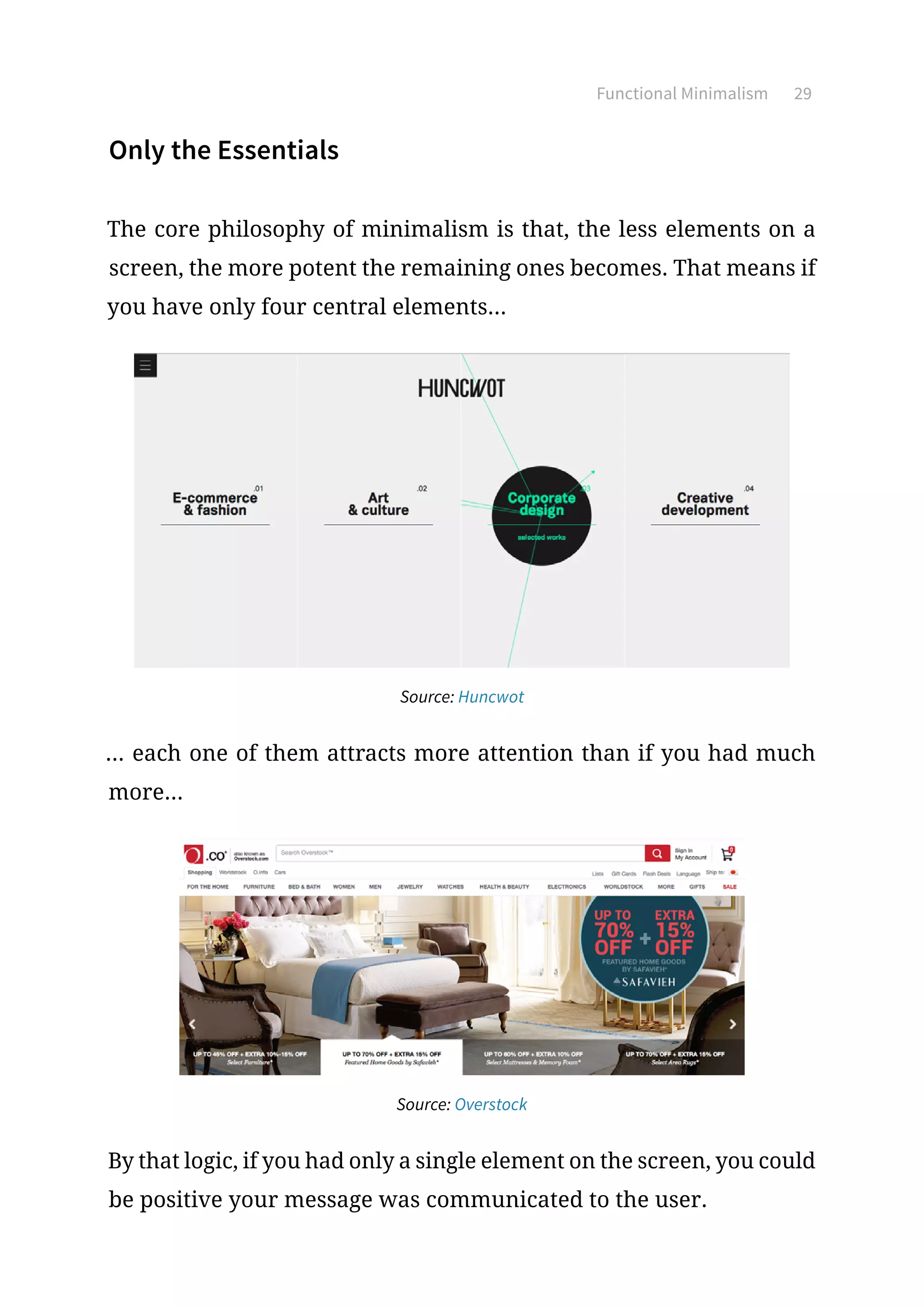 Functional Minimalism 29
Only the Essentials
The core philosophy of minimalism is that, the less elements on a
screen, the more potent the remaining ones becomes. That means if
you have only four central elements...
Source: Huncwot
... each one of them attracts more attention than if you had much
more...
Source: Overstock
By that logic, if you had only a single element on the screen, you could
be positive your message was communicated to the user.
 