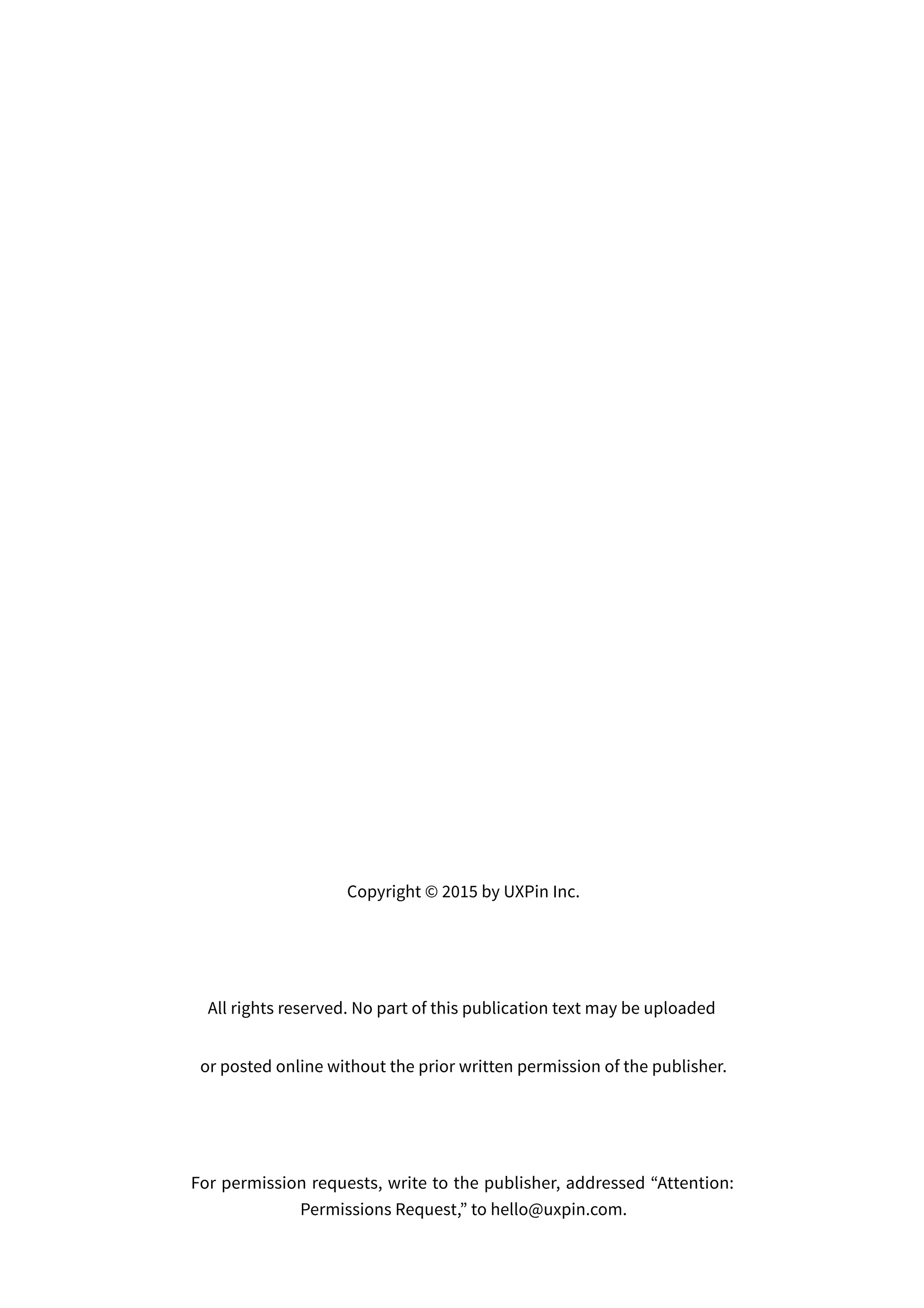 Copyright © 2015 by UXPin Inc.
All rights reserved. No part of this publication text may be uploaded
or posted online without the prior written permission of the publisher.
For permission requests, write to the publisher, addressed “Attention:
Permissions Request,” to hello@uxpin.com.
 