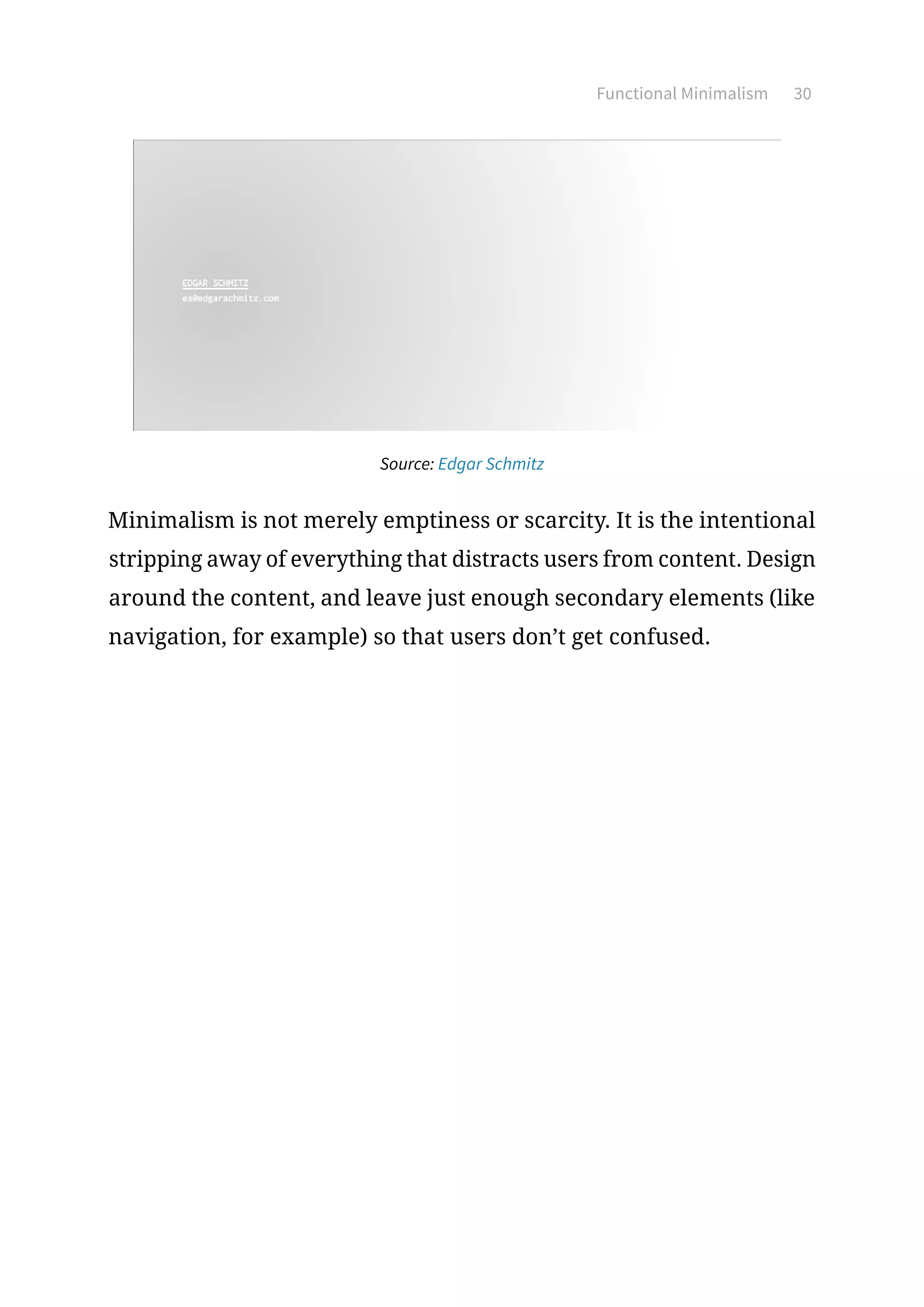 Functional Minimalism 30
Source: Edgar Schmitz
Minimalism is not merely emptiness or scarcity. It is the intentional
stripping away of everything that distracts users from content. Design
around the content, and leave just enough secondary elements (like
navigation, for example) so that users don’t get confused.
 