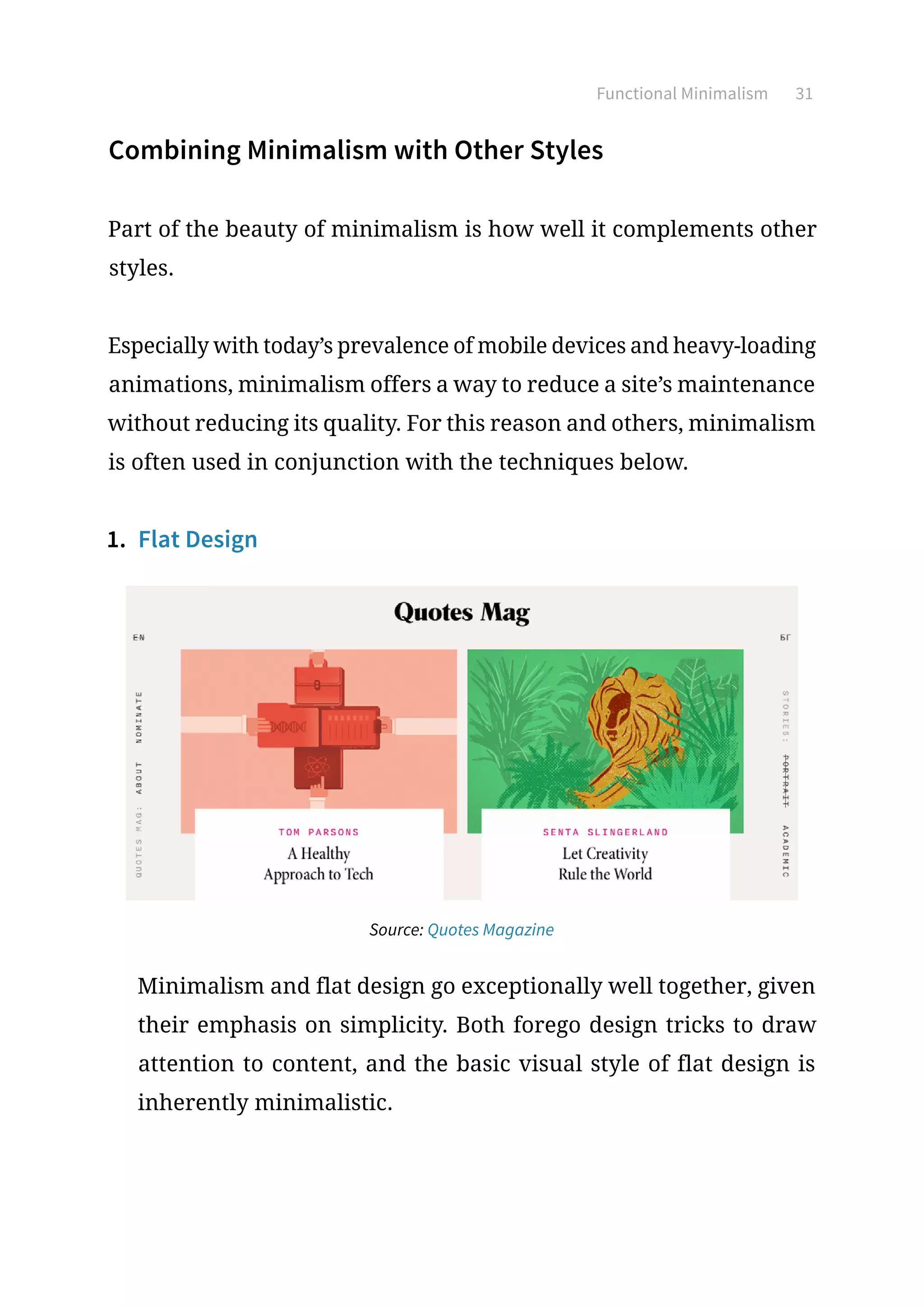 Functional Minimalism 31
Combining Minimalism with Other Styles
Part of the beauty of minimalism is how well it complements other
styles.
Especially with today’s prevalence of mobile devices and heavy-loading
animations, minimalism offers a way to reduce a site’s maintenance
without reducing its quality. For this reason and others, minimalism
is often used in conjunction with the techniques below.
1.	 Flat Design
Source: Quotes Magazine
Minimalism and flat design go exceptionally well together, given
their emphasis on simplicity. Both forego design tricks to draw
attention to content, and the basic visual style of flat design is
inherently minimalistic.
 