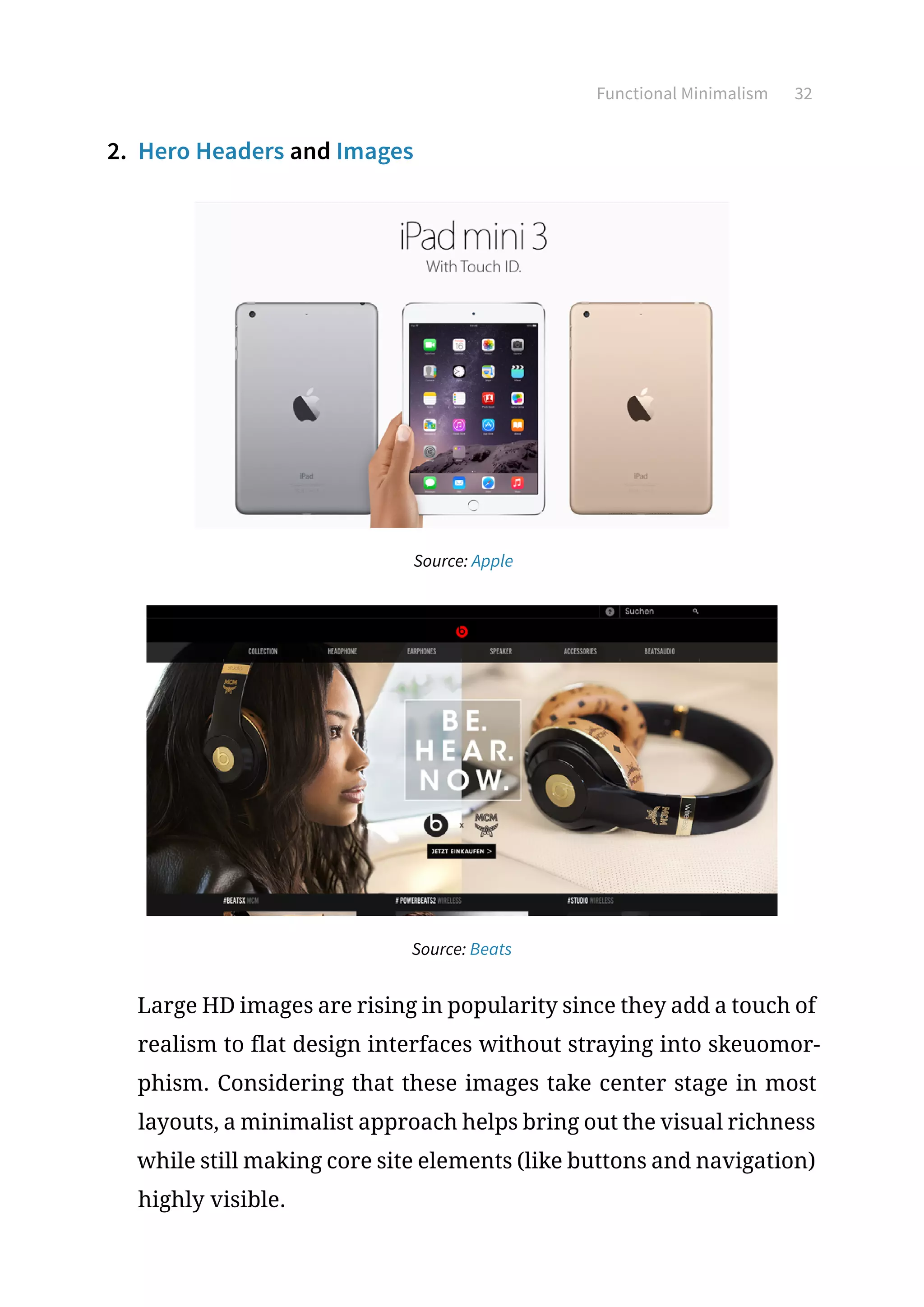 Functional Minimalism 32
2.	 Hero Headers and Images
Source: Apple
Source: Beats
Large HD images are rising in popularity since they add a touch of
realism to flat design interfaces without straying into skeuomor-
phism. Considering that these images take center stage in most
layouts, a minimalist approach helps bring out the visual richness
while still making core site elements (like buttons and navigation)
highly visible.
 