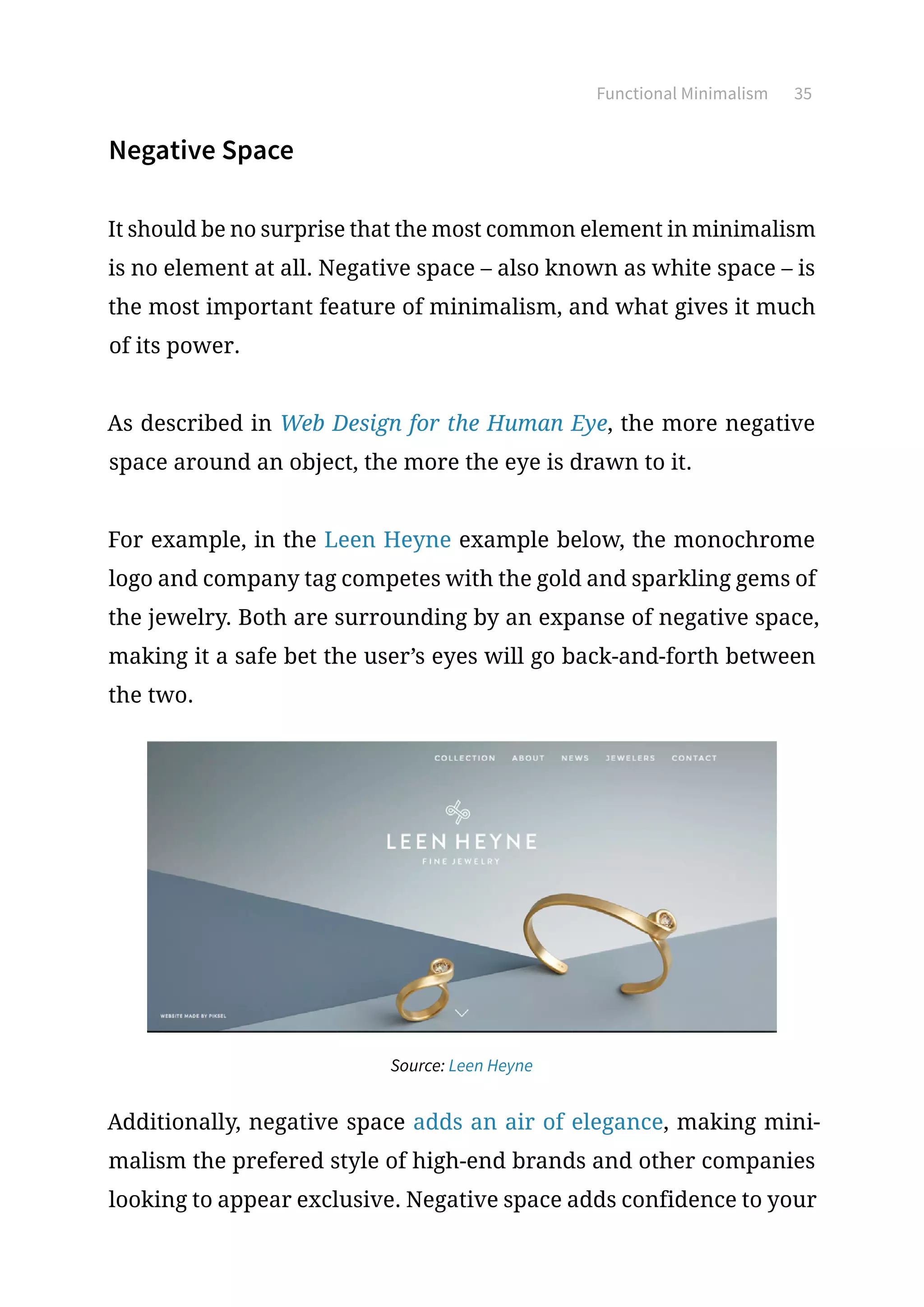 Functional Minimalism 35
Negative Space
It should be no surprise that the most common element in minimalism
is no element at all. Negative space – also known as white space – is
the most important feature of minimalism, and what gives it much
of its power.
As described in Web Design for the Human Eye, the more negative
space around an object, the more the eye is drawn to it.
For example, in the Leen Heyne example below, the monochrome
logo and company tag competes with the gold and sparkling gems of
the jewelry. Both are surrounding by an expanse of negative space,
making it a safe bet the user’s eyes will go back-and-forth between
the two.
Source: Leen Heyne
Additionally, negative space adds an air of elegance, making mini-
malism the prefered style of high-end brands and other companies
looking to appear exclusive. Negative space adds confidence to your
 