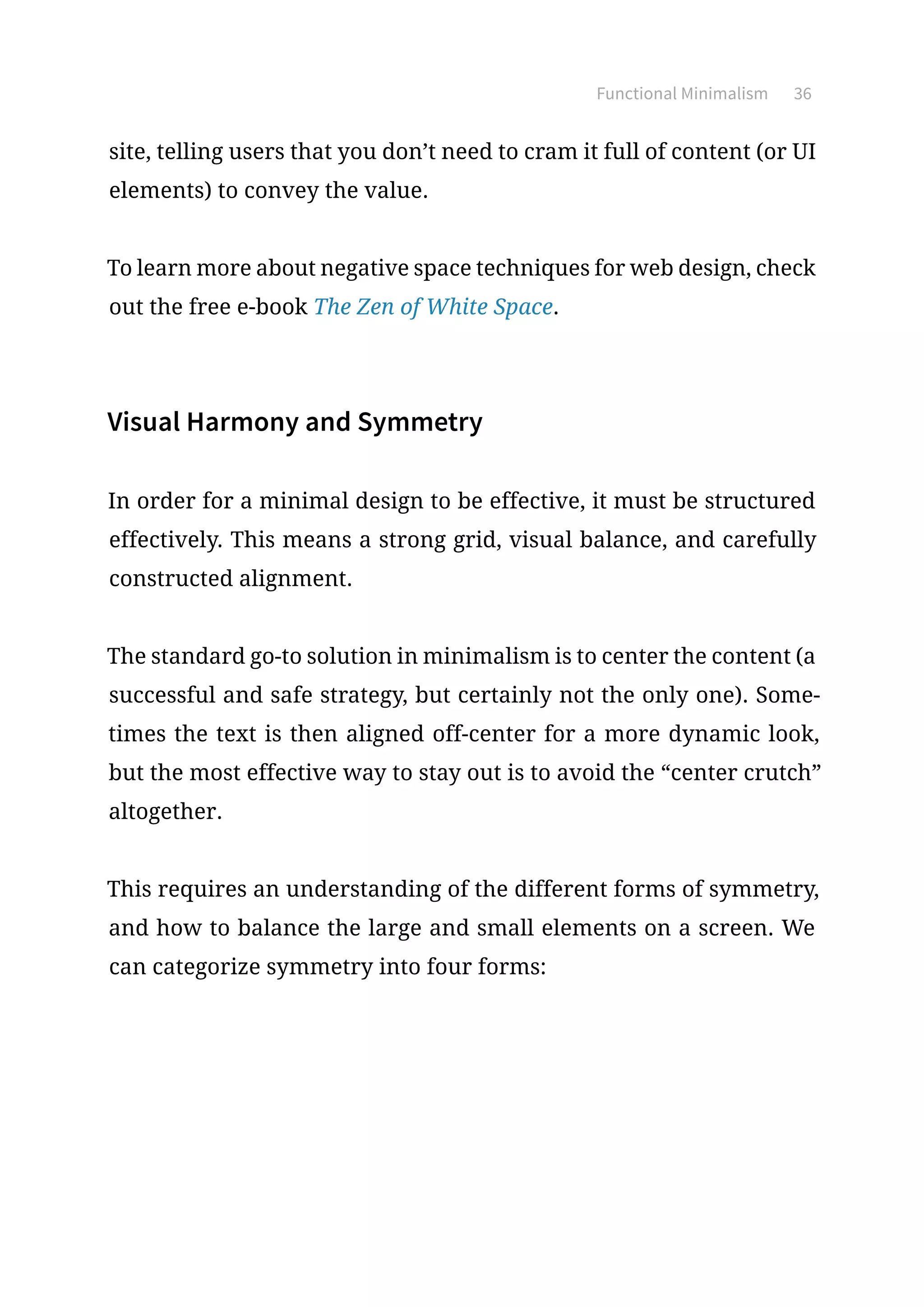 Functional Minimalism 36
site, telling users that you don’t need to cram it full of content (or UI
elements) to convey the value.
To learn more about negative space techniques for web design, check
out the free e-book The Zen of White Space.
Visual Harmony and Symmetry
In order for a minimal design to be effective, it must be structured
effectively. This means a strong grid, visual balance, and carefully
constructed alignment.
The standard go-to solution in minimalism is to center the content (a
successful and safe strategy, but certainly not the only one). Some-
times the text is then aligned off-center for a more dynamic look,
but the most effective way to stay out is to avoid the “center crutch”
altogether.
This requires an understanding of the different forms of symmetry,
and how to balance the large and small elements on a screen. We
can categorize symmetry into four forms:
 