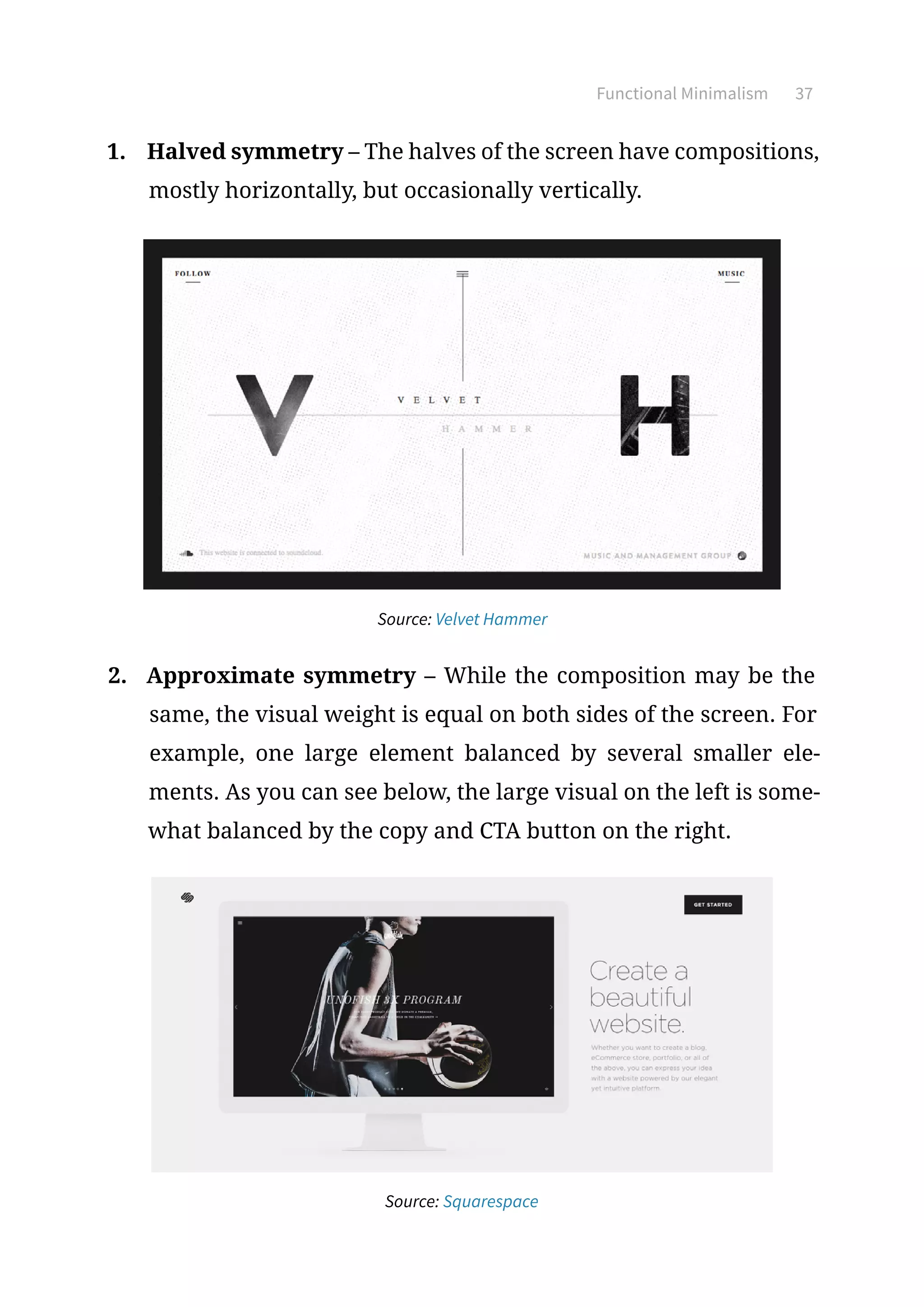 Functional Minimalism 37
1.	 Halved symmetry – The halves of the screen have compositions,
mostly horizontally, but occasionally vertically.
Source: Velvet Hammer
2.	 Approximate symmetry – While the composition may be the
same, the visual weight is equal on both sides of the screen. For
example, one large element balanced by several smaller ele-
ments. As you can see below, the large visual on the left is some-
what balanced by the copy and CTA button on the right.
Source: Squarespace
 