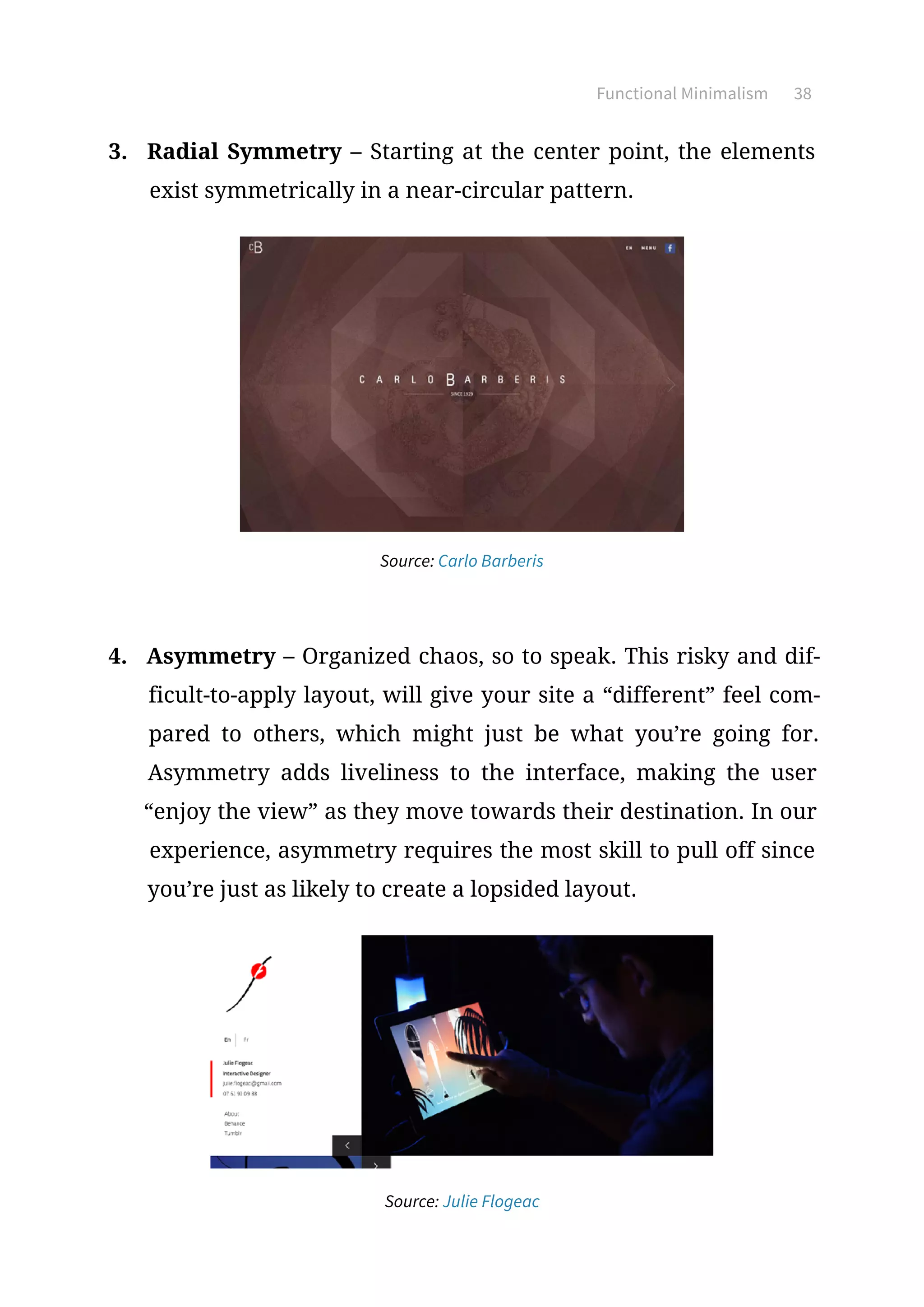 Functional Minimalism 38
3.	 Radial Symmetry – Starting at the center point, the elements
exist symmetrically in a near-circular pattern.
Source: Carlo Barberis
4.	 Asymmetry – Organized chaos, so to speak. This risky and dif-
ficult-to-apply layout, will give your site a “different” feel com-
pared to others, which might just be what you’re going for.
Asymmetry adds liveliness to the interface, making the user
“enjoy the view” as they move towards their destination. In our
experience, asymmetry requires the most skill to pull off since
you’re just as likely to create a lopsided layout.
Source: Julie Flogeac
 