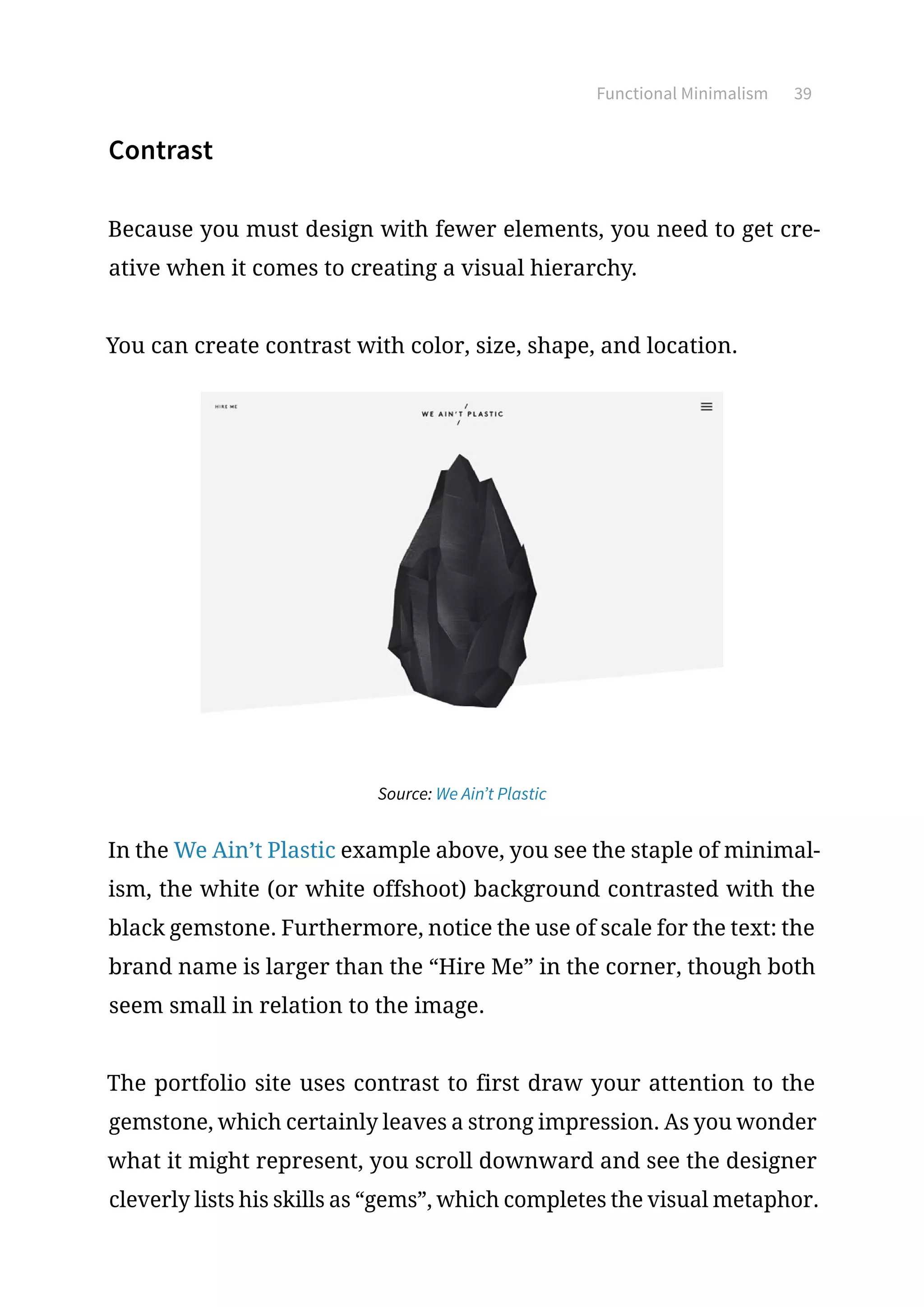 Functional Minimalism 39
Contrast
Because you must design with fewer elements, you need to get cre-
ative when it comes to creating a visual hierarchy.
You can create contrast with color, size, shape, and location.
Source: We Ain’t Plastic
In the We Ain’t Plastic example above, you see the staple of minimal-
ism, the white (or white offshoot) background contrasted with the
black gemstone. Furthermore, notice the use of scale for the text: the
brand name is larger than the “Hire Me” in the corner, though both
seem small in relation to the image.
The portfolio site uses contrast to first draw your attention to the
gemstone, which certainly leaves a strong impression. As you wonder
what it might represent, you scroll downward and see the designer
cleverly lists his skills as “gems”, which completes the visual metaphor.
 