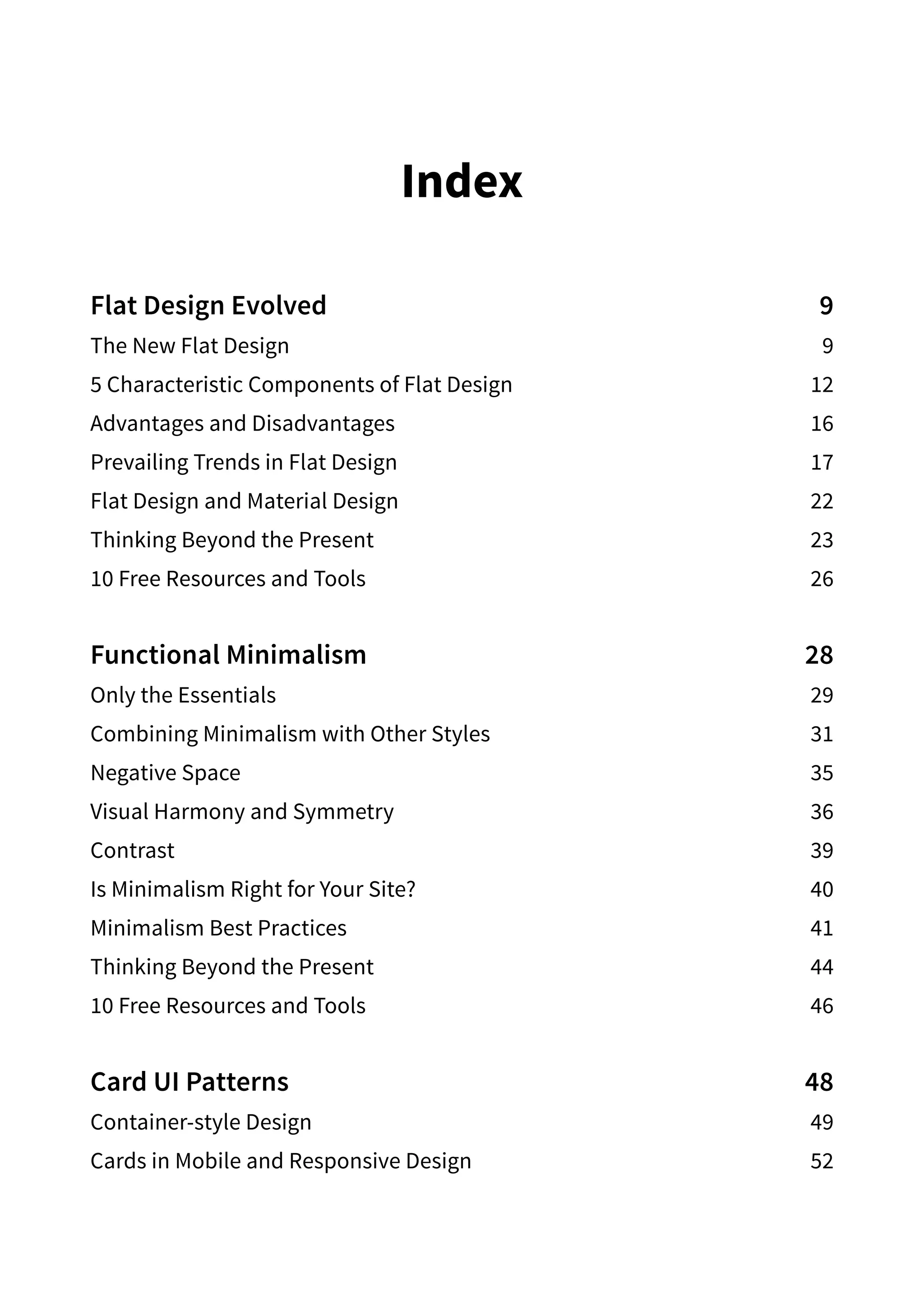 Index
Flat Design Evolved 9
The New Flat Design 9
5 Characteristic Components of Flat Design 12
Advantages and Disadvantages 16
Prevailing Trends in Flat Design 17
Flat Design and Material Design 22
Thinking Beyond the Present 23
10 Free Resources and Tools 26
Functional Minimalism 28
Only the Essentials 29
Combining Minimalism with Other Styles 31
Negative Space 35
Visual Harmony and Symmetry  36
Contrast39
Is Minimalism Right for Your Site? 40
Minimalism Best Practices 41
Thinking Beyond the Present 44
10 Free Resources and Tools 46
Card UI Patterns 48
Container-style Design 49
Cards in Mobile and Responsive Design 52
 