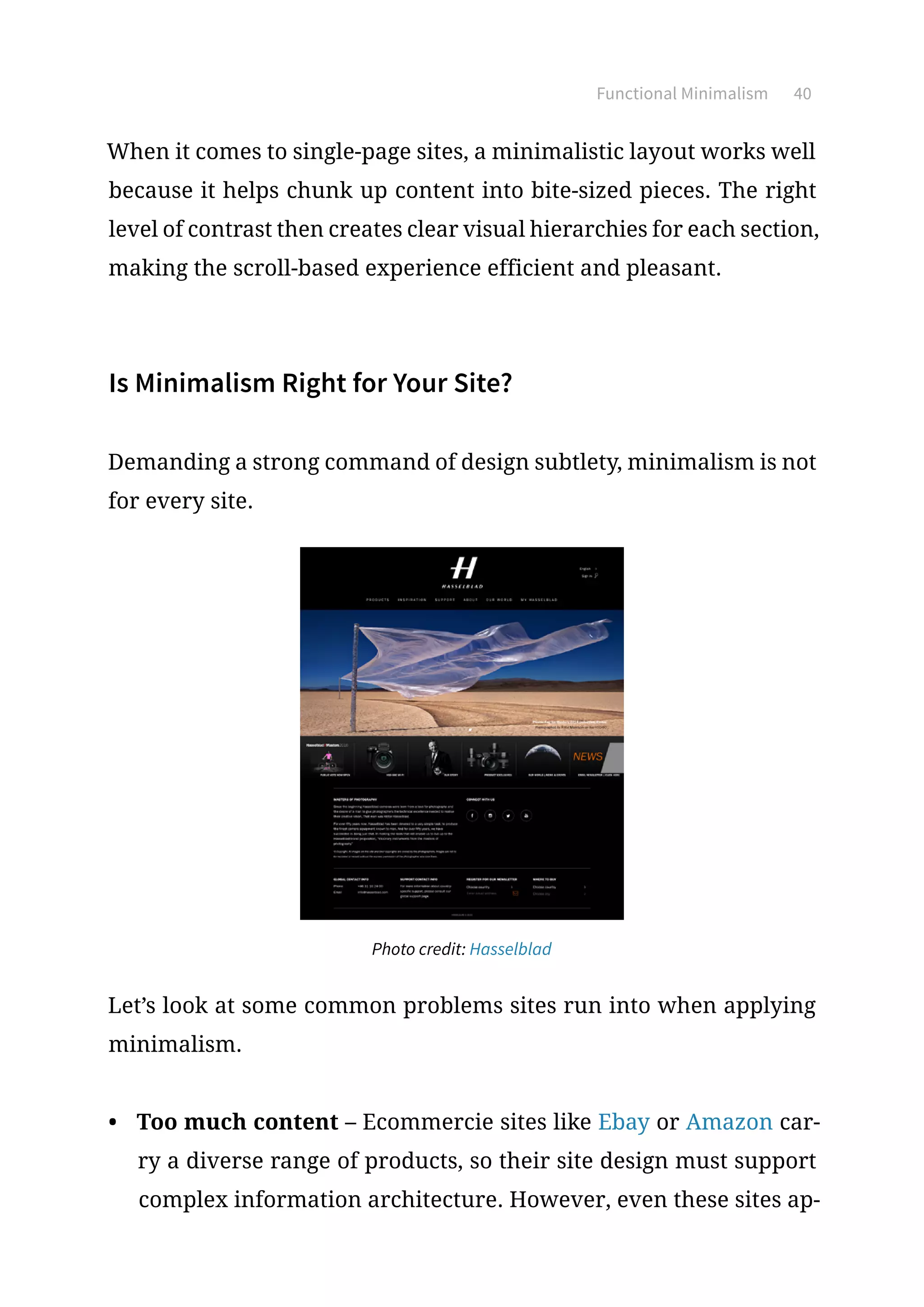 Functional Minimalism 40
When it comes to single-page sites, a minimalistic layout works well
because it helps chunk up content into bite-sized pieces. The right
level of contrast then creates clear visual hierarchies for each section,
making the scroll-based experience efficient and pleasant.
Is Minimalism Right for Your Site?
Demanding a strong command of design subtlety, minimalism is not
for every site.
Photo credit: Hasselblad
Let’s look at some common problems sites run into when applying
minimalism.
•	 Too much content – Ecommercie sites like Ebay or Amazon car-
ry a diverse range of products, so their site design must support
complex information architecture. However, even these sites ap-
 